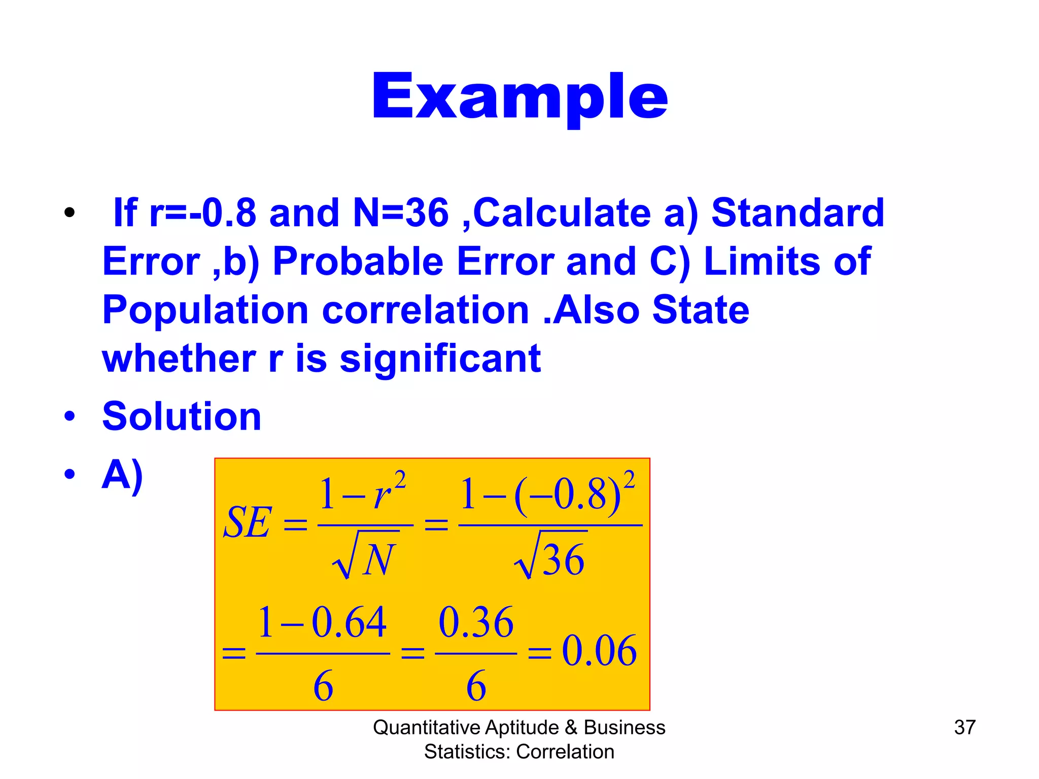 Quantitative Aptitude & Business
Statistics: Correlation
37
Example
• If r=-0.8 and N=36 ,Calculate a) Standard
Error ,b) Probable Error and C) Limits of
Population correlation .Also State
whether r is significant
• Solution
• A)
06.0
6
36.0
6
64.01
36
)8.0(11 22
==
−
=
−−
=
−
=
N
r
SE
 
