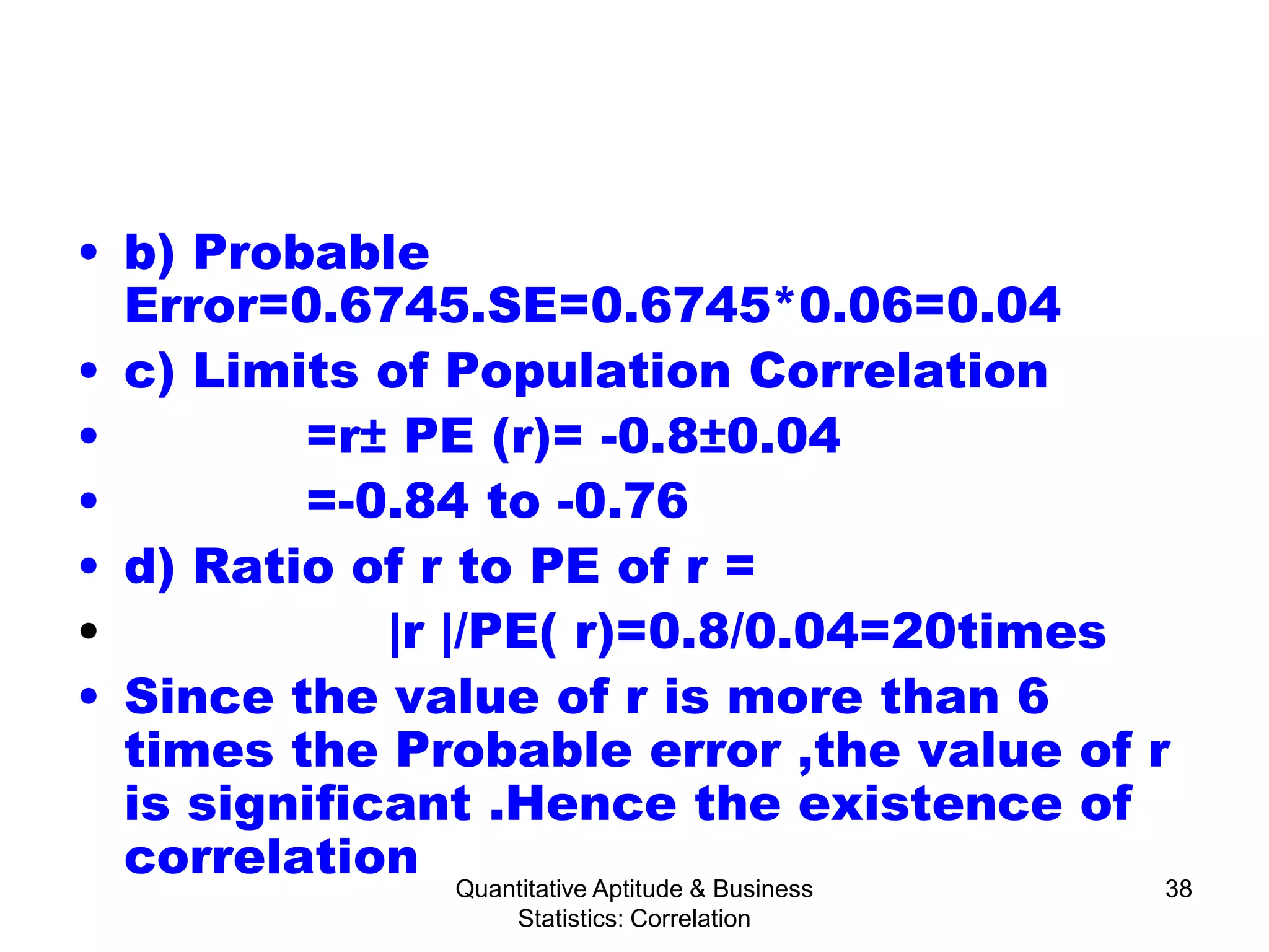 Quantitative Aptitude & Business
Statistics: Correlation
38
• b) Probable
Error=0.6745.SE=0.6745*0.06=0.04
• c) Limits of Population Correlation
• =r± PE (r)= -0.8±0.04
• =-0.84 to -0.76
• d) Ratio of r to PE of r =
• |r |/PE( r)=0.8/0.04=20times
• Since the value of r is more than 6
times the Probable error ,the value of r
is significant .Hence the existence of
correlation
 