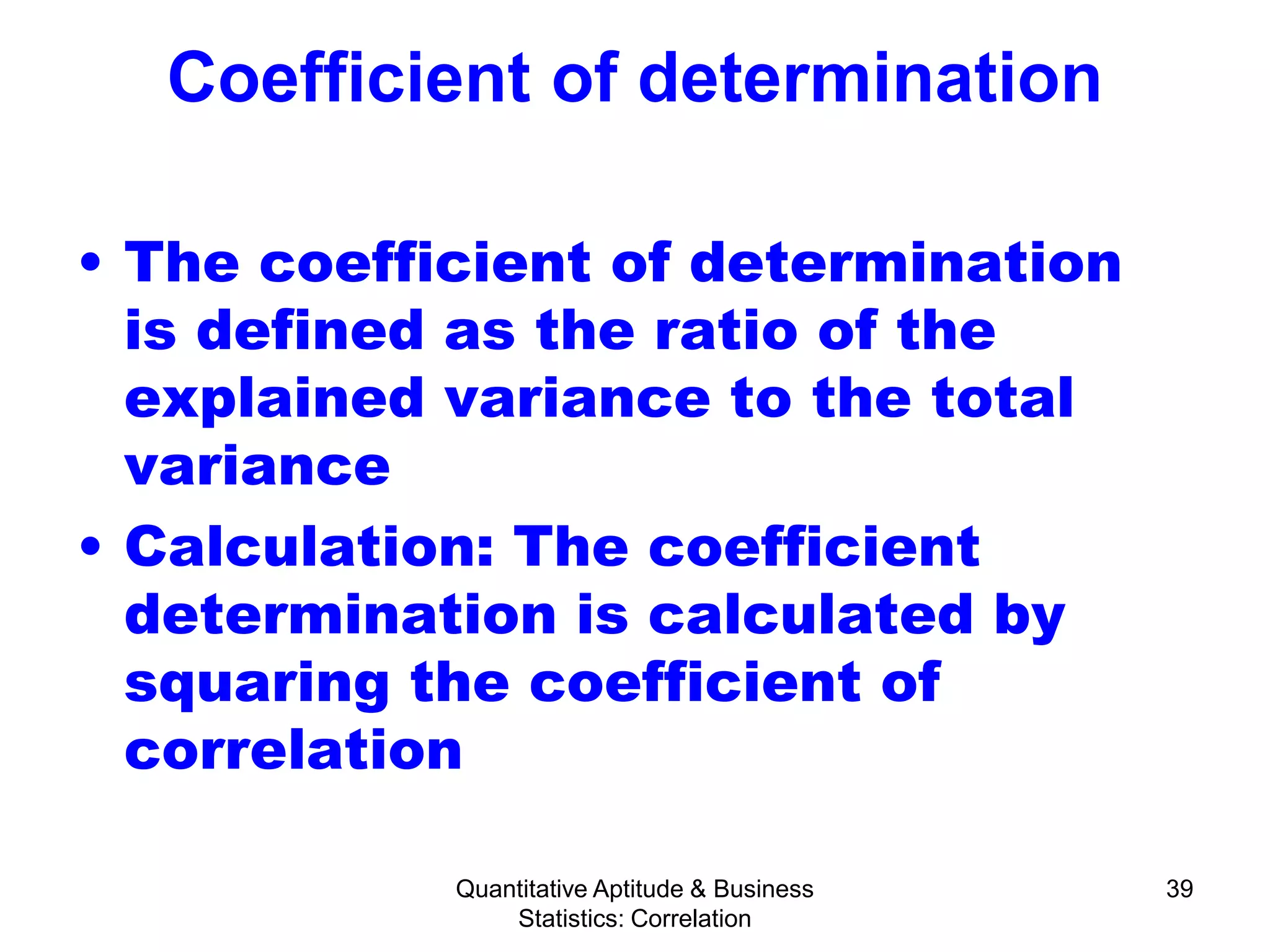 Quantitative Aptitude & Business
Statistics: Correlation
39
Coefficient of determination
• The coefficient of determination
is defined as the ratio of the
explained variance to the total
variance
• Calculation: The coefficient
determination is calculated by
squaring the coefficient of
correlation
 