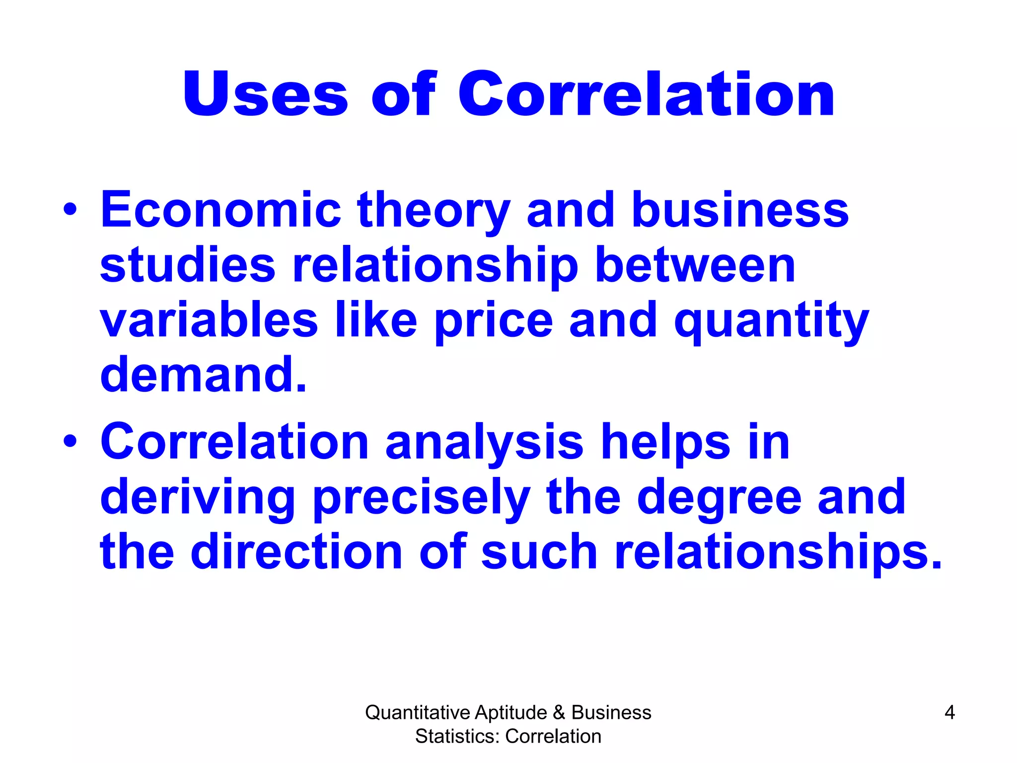 Quantitative Aptitude & Business
Statistics: Correlation
4
Uses of Correlation
• Economic theory and business
studies relationship between
variables like price and quantity
demand.
• Correlation analysis helps in
deriving precisely the degree and
the direction of such relationships.
 