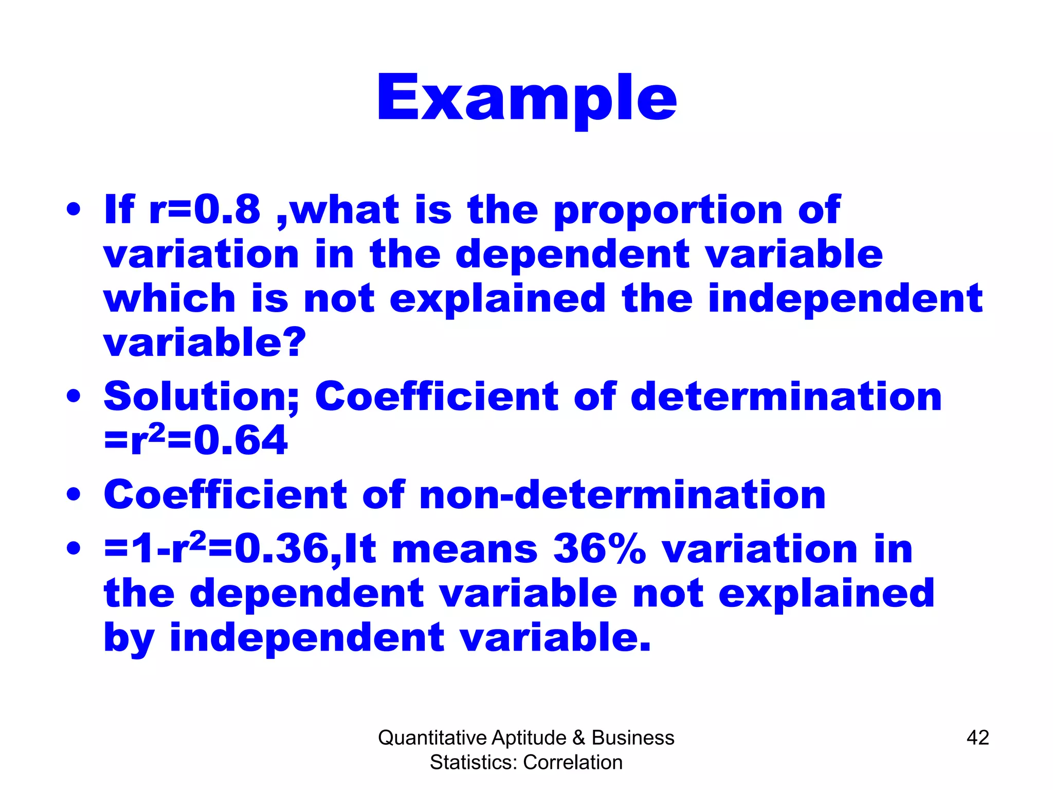 Quantitative Aptitude & Business
Statistics: Correlation
42
Example
• If r=0.8 ,what is the proportion of
variation in the dependent variable
which is not explained the independent
variable?
• Solution; Coefficient of determination
=r2=0.64
• Coefficient of non-determination
• =1-r2=0.36,It means 36% variation in
the dependent variable not explained
by independent variable.
 