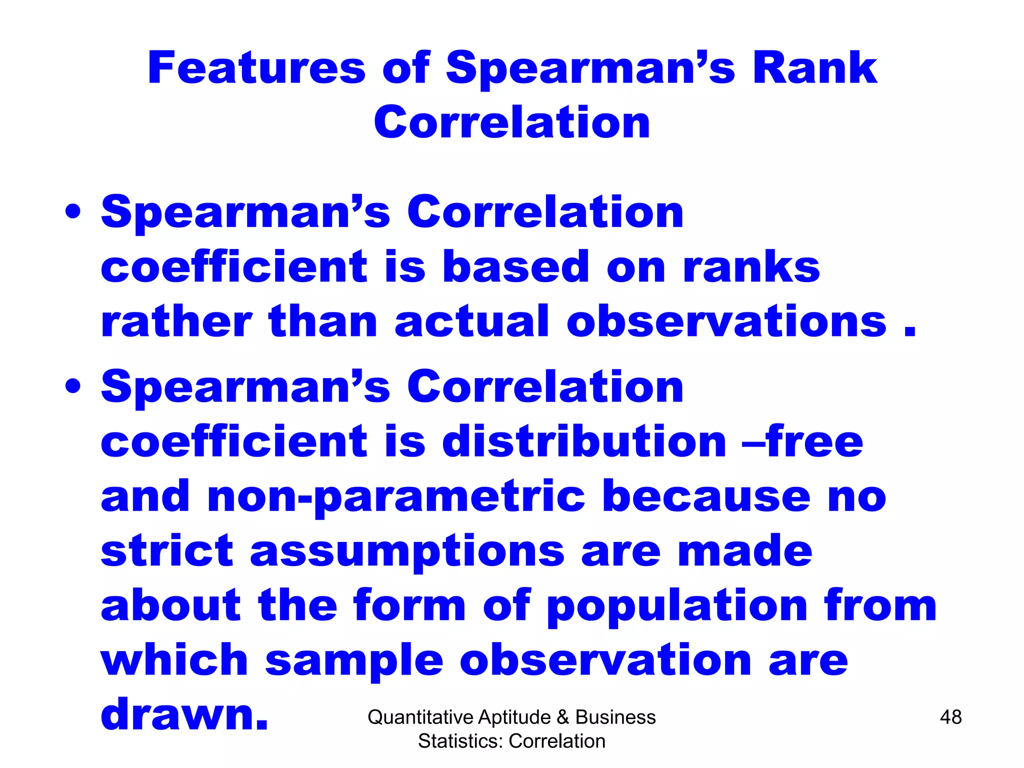 Quantitative Aptitude & Business
Statistics: Correlation
48
Features of Spearman’s Rank
Correlation
• Spearman’s Correlation
coefficient is based on ranks
rather than actual observations .
• Spearman’s Correlation
coefficient is distribution –free
and non-parametric because no
strict assumptions are made
about the form of population from
which sample observation are
drawn.
 