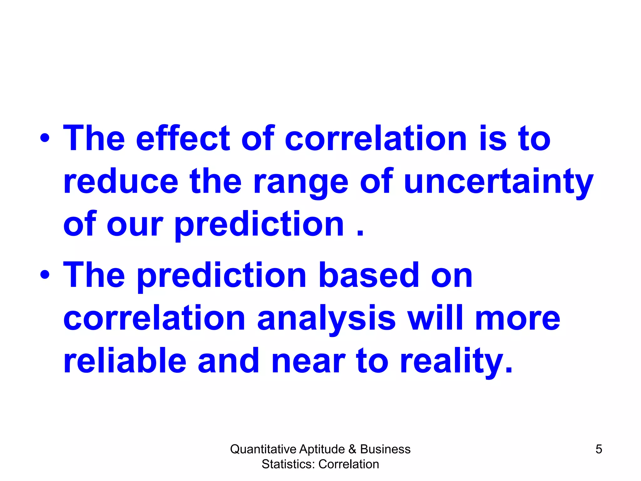 Quantitative Aptitude & Business
Statistics: Correlation
5
• The effect of correlation is to
reduce the range of uncertainty
of our prediction .
• The prediction based on
correlation analysis will more
reliable and near to reality.
 
