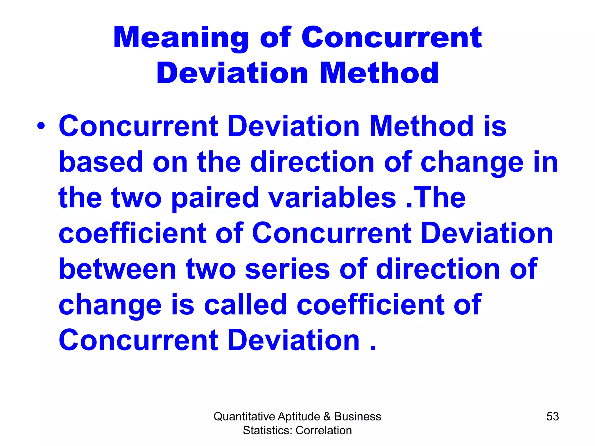 Quantitative Aptitude & Business
Statistics: Correlation
53
Meaning of Concurrent
Deviation Method
• Concurrent Deviation Method is
based on the direction of change in
the two paired variables .The
coefficient of Concurrent Deviation
between two series of direction of
change is called coefficient of
Concurrent Deviation .
 