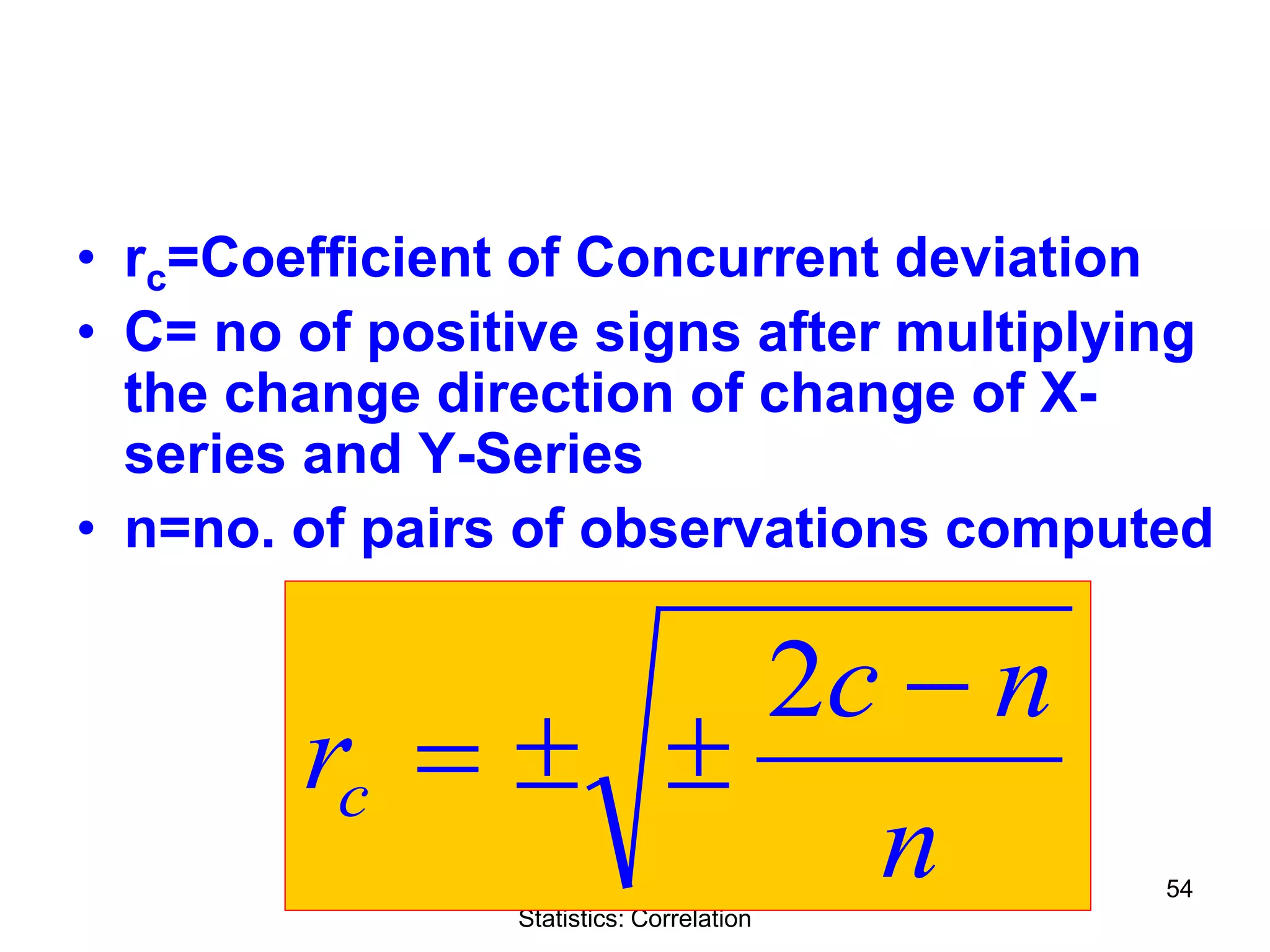 Quantitative Aptitude & Business
Statistics: Correlation
54
• rc=Coefficient of Concurrent deviation
• C= no of positive signs after multiplying
the change direction of change of X-
series and Y-Series
• n=no. of pairs of observations computed
n
nc
rc
−
±±=
2
 