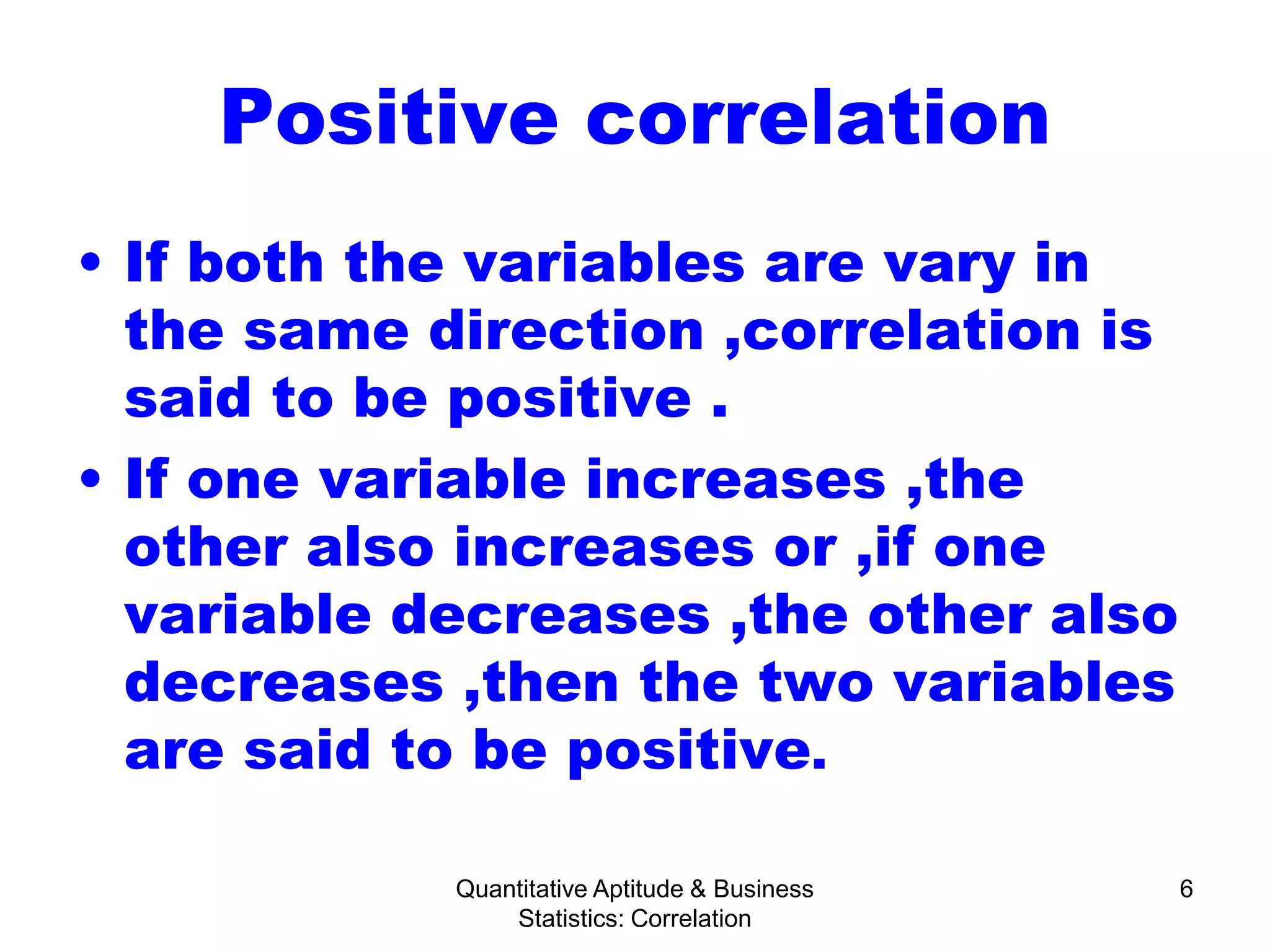 Quantitative Aptitude & Business
Statistics: Correlation
6
Positive correlation
• If both the variables are vary in
the same direction ,correlation is
said to be positive .
• If one variable increases ,the
other also increases or ,if one
variable decreases ,the other also
decreases ,then the two variables
are said to be positive.
 