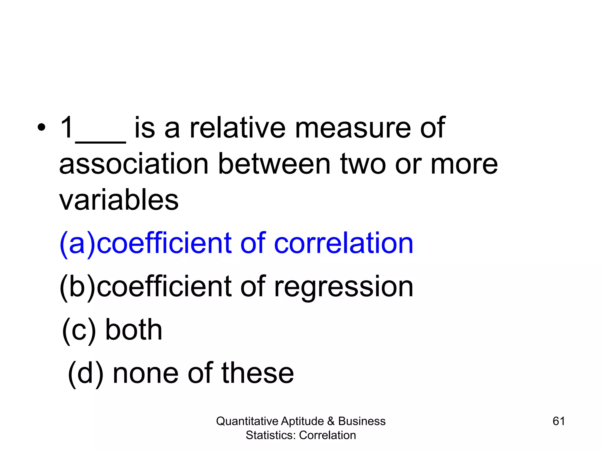 Quantitative Aptitude & Business
Statistics: Correlation
61
• 1___ is a relative measure of
association between two or more
variables
(a)coefficient of correlation
(b)coefficient of regression
(c) both
(d) none of these
 