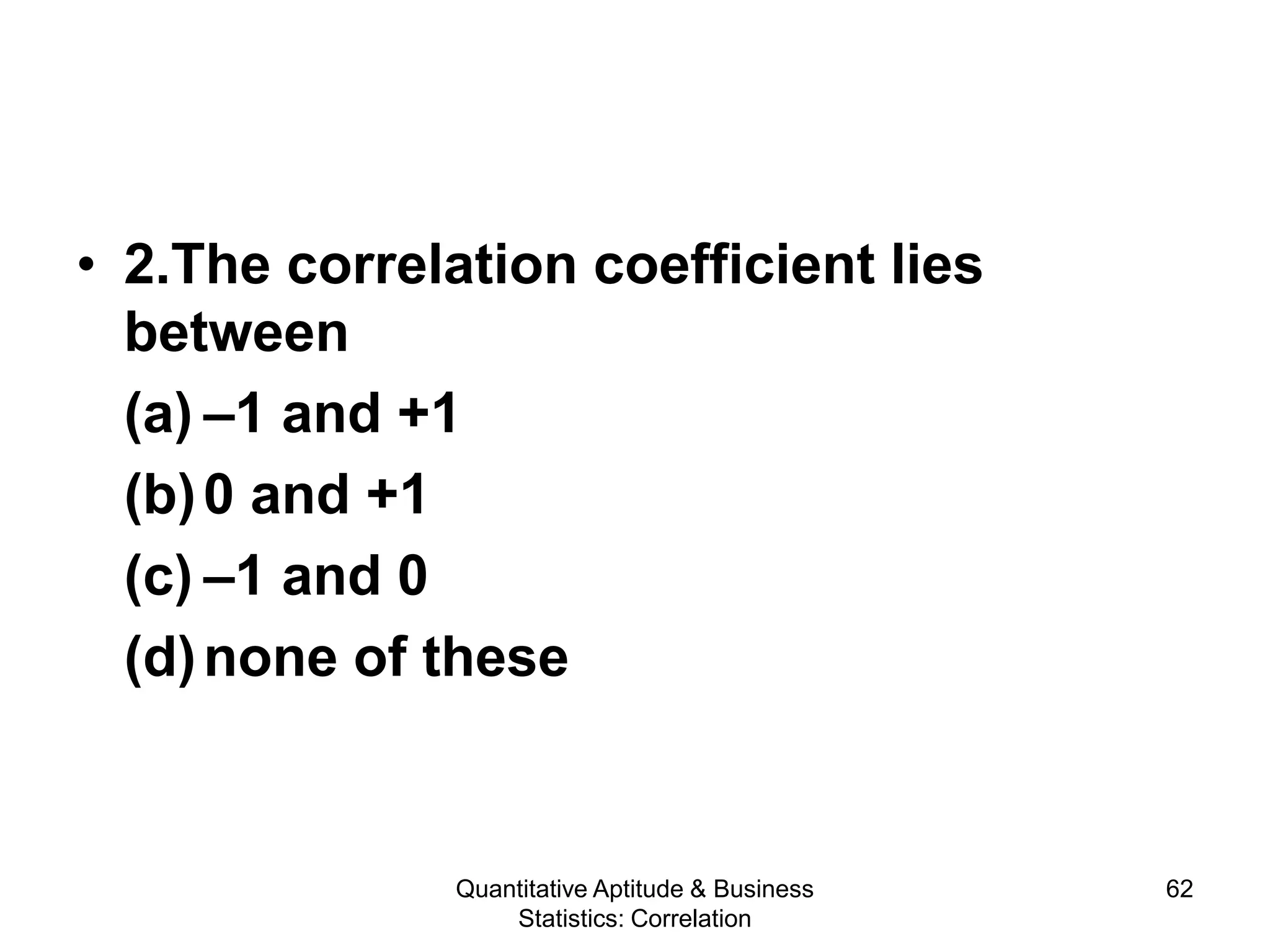 Quantitative Aptitude & Business
Statistics: Correlation
62
• 2.The correlation coefficient lies
between
(a) –1 and +1
(b)0 and +1
(c) –1 and 0
(d)none of these
 