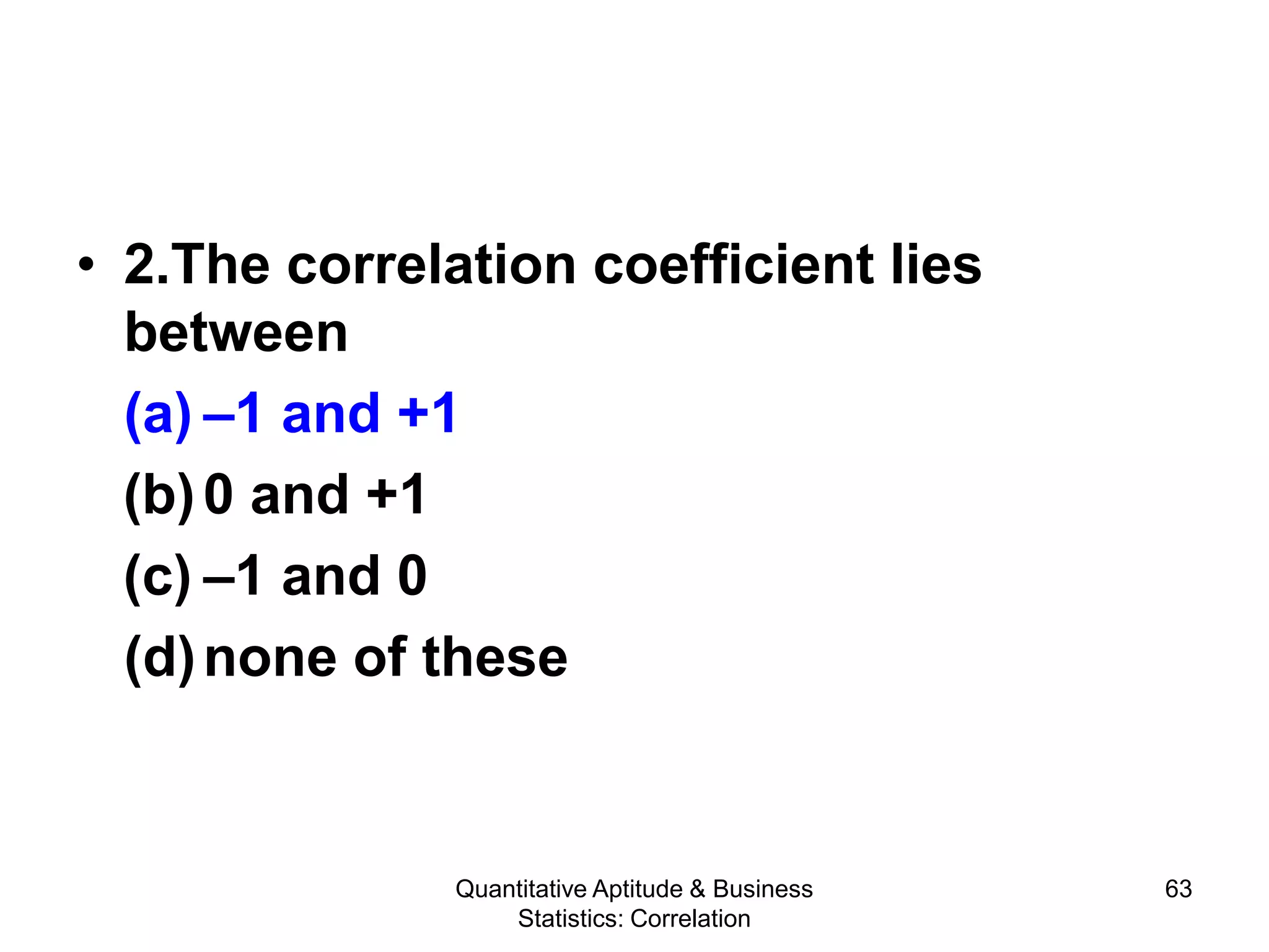 Quantitative Aptitude & Business
Statistics: Correlation
63
• 2.The correlation coefficient lies
between
(a) –1 and +1
(b)0 and +1
(c) –1 and 0
(d)none of these
 