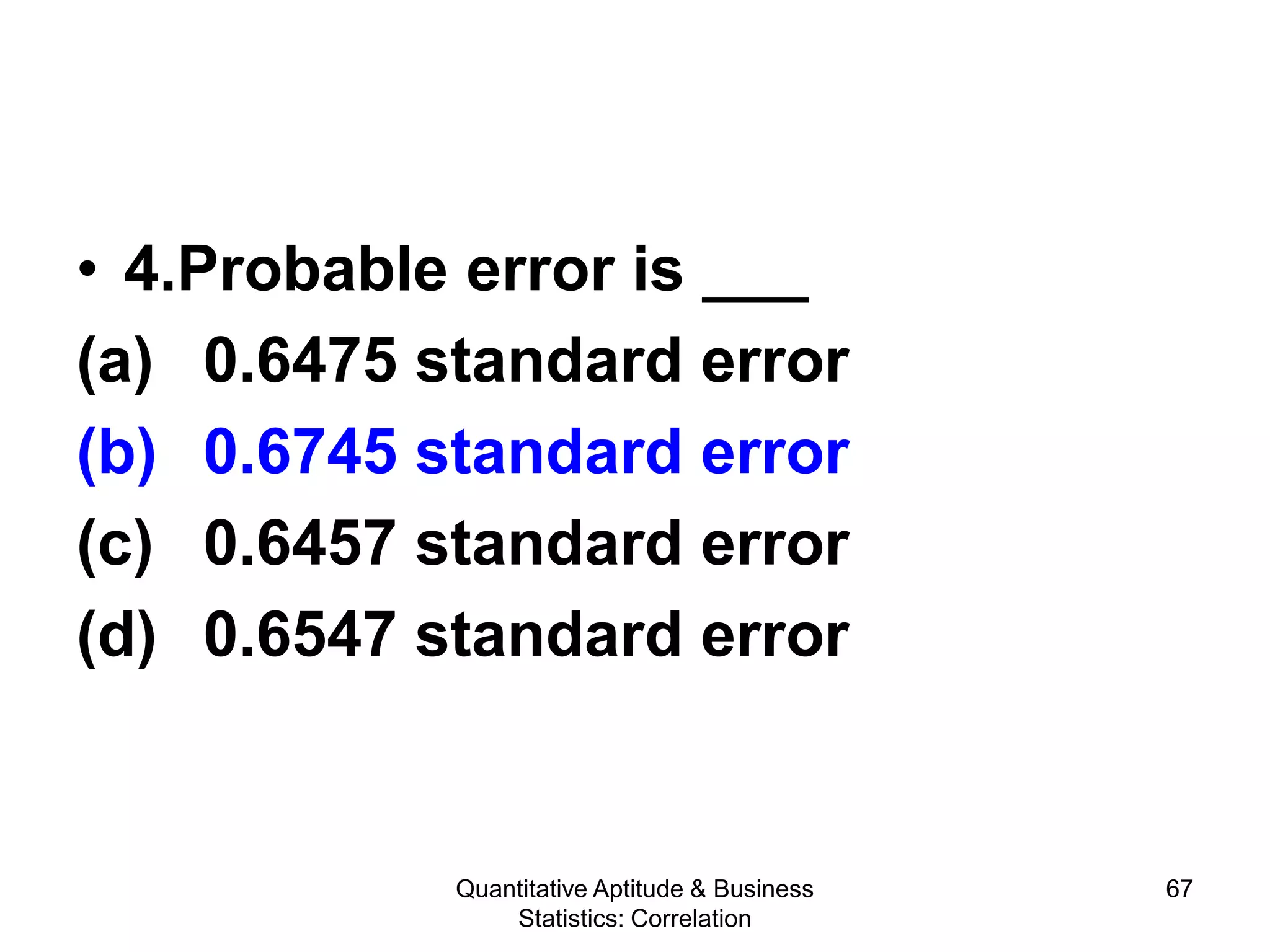 Quantitative Aptitude & Business
Statistics: Correlation
67
• 4.Probable error is ___
(a) 0.6475 standard error
(b) 0.6745 standard error
(c) 0.6457 standard error
(d) 0.6547 standard error
 