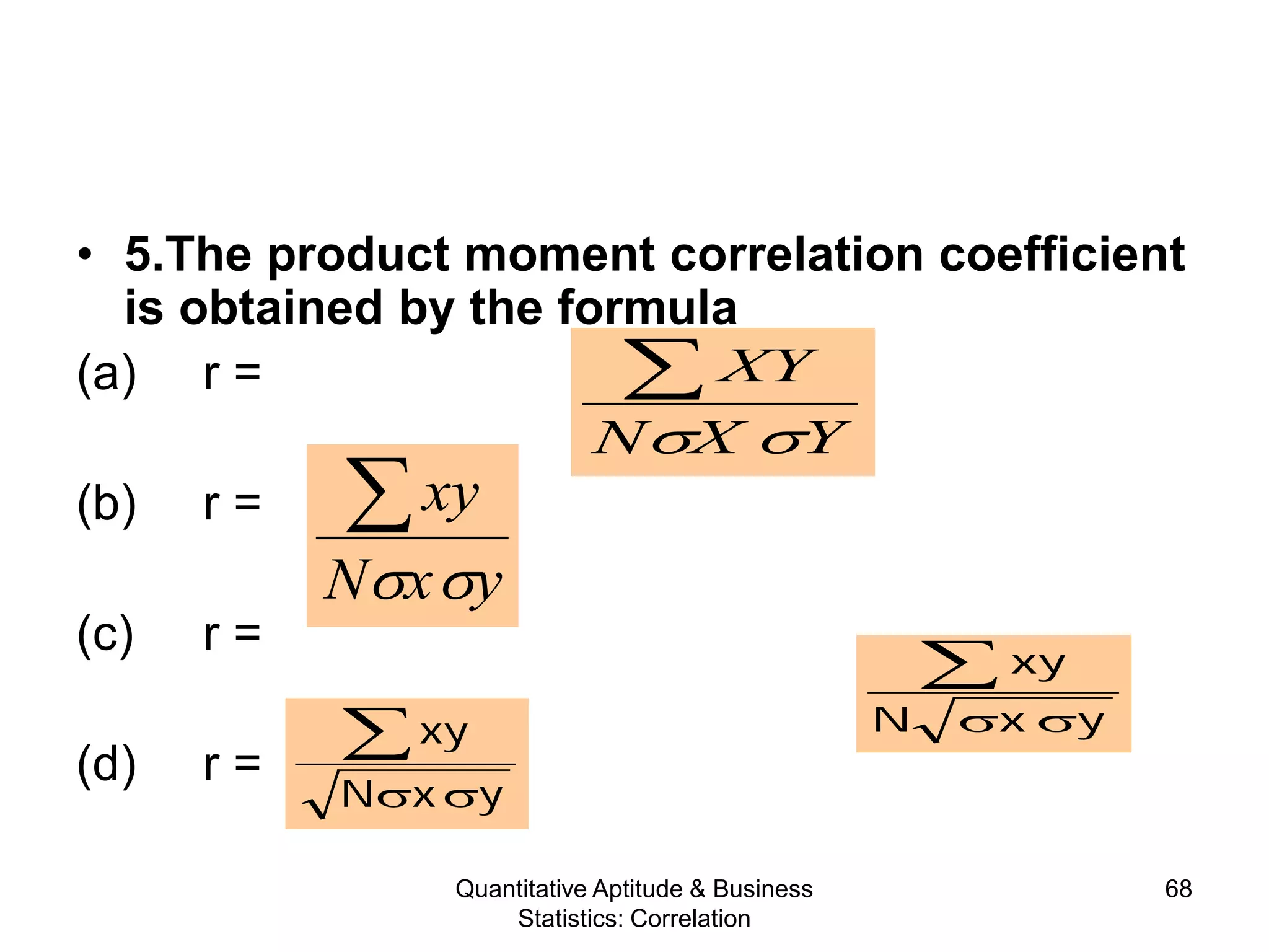 Quantitative Aptitude & Business
Statistics: Correlation
68
• 5.The product moment correlation coefficient
is obtained by the formula
(a) r =
(b) r =
(c) r =
(d) r =
YXN
XY
σσ
∑
yxN
xy
σσ
∑
yxN
xy
σσ
∑
yxN
xy
σσ
∑
 