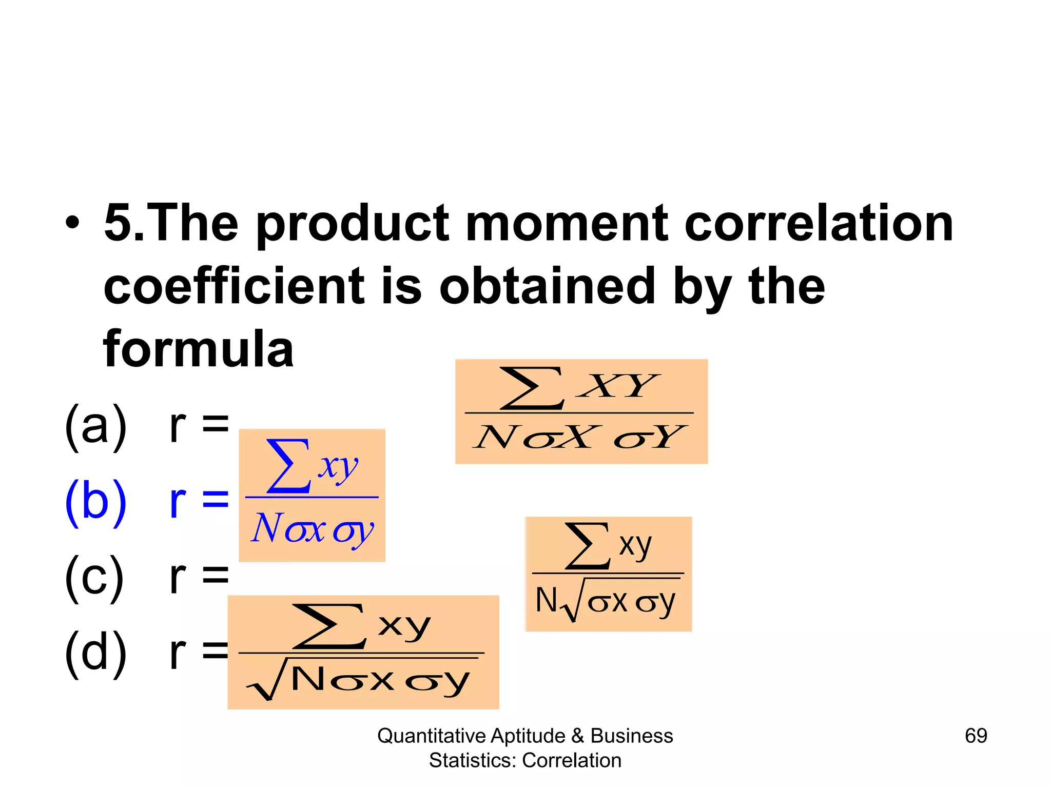 Quantitative Aptitude & Business
Statistics: Correlation
69
• 5.The product moment correlation
coefficient is obtained by the
formula
(a) r =
(b) r =
(c) r =
(d) r =
YXN
XY
σσ
∑
yxN
xy
σσ
∑yxN
xy
σσ
∑
yxN
xy
σσ
∑
 