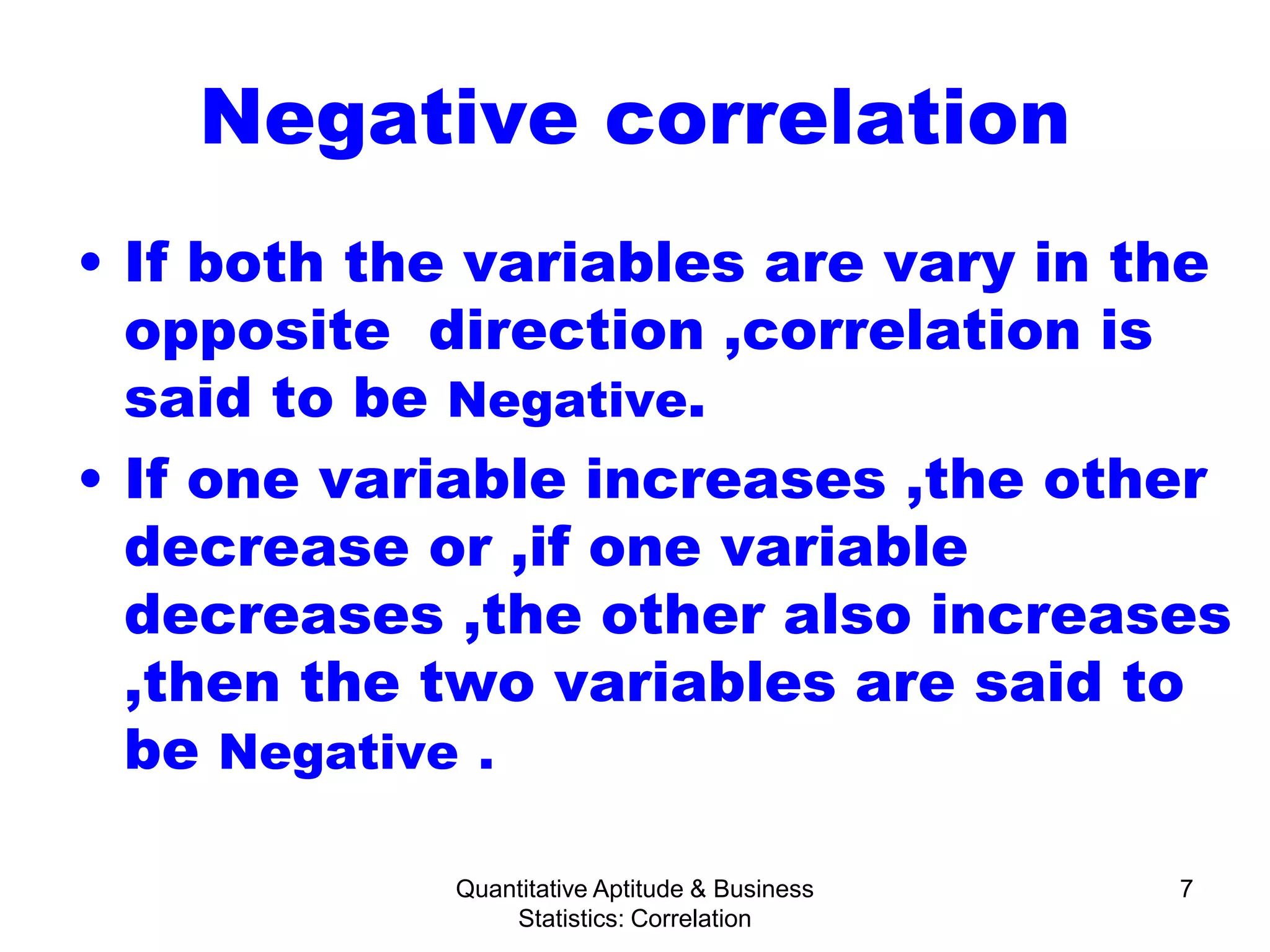 Quantitative Aptitude & Business
Statistics: Correlation
7
Negative correlation
• If both the variables are vary in the
opposite direction ,correlation is
said to be Negative.
• If one variable increases ,the other
decrease or ,if one variable
decreases ,the other also increases
,then the two variables are said to
be Negative .
 