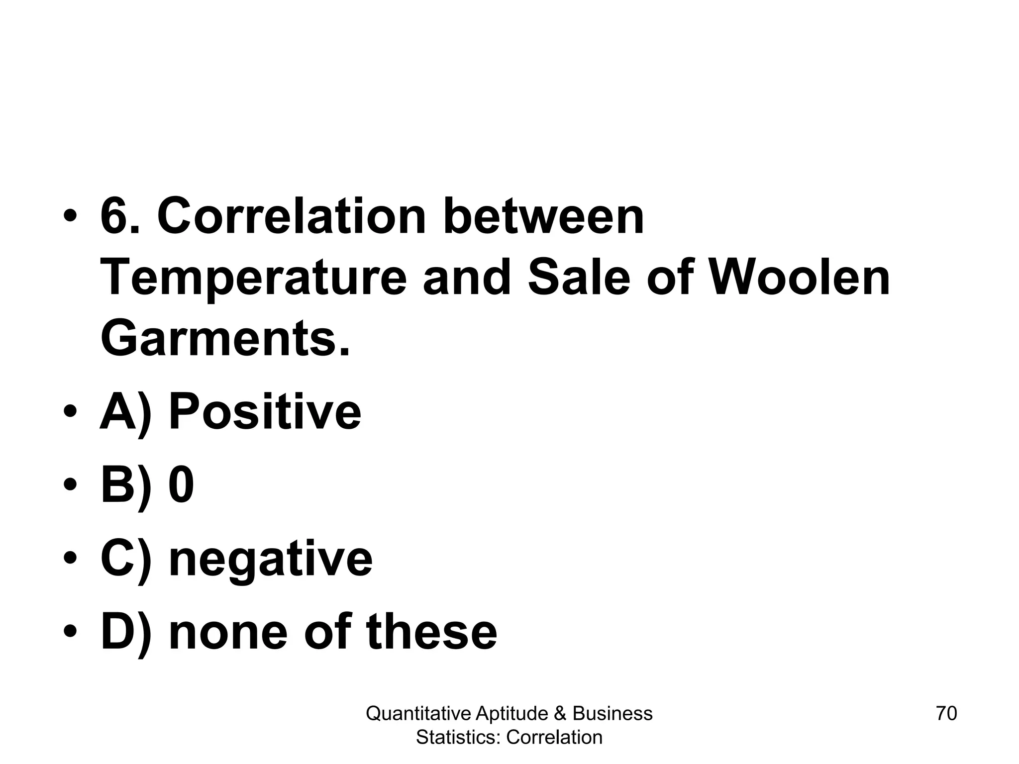Quantitative Aptitude & Business
Statistics: Correlation
70
• 6. Correlation between
Temperature and Sale of Woolen
Garments.
• A) Positive
• B) 0
• C) negative
• D) none of these
 