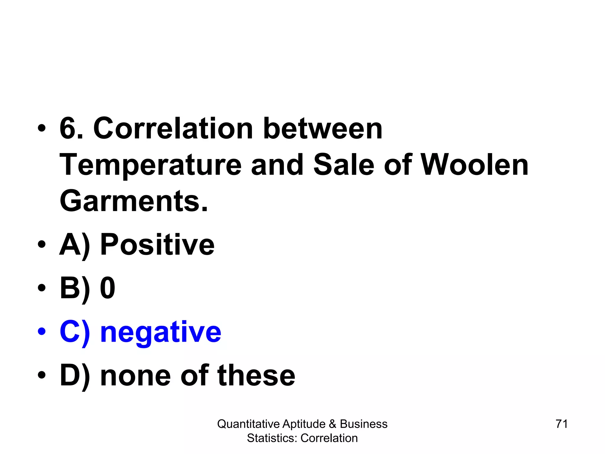 Quantitative Aptitude & Business
Statistics: Correlation
71
• 6. Correlation between
Temperature and Sale of Woolen
Garments.
• A) Positive
• B) 0
• C) negative
• D) none of these
 