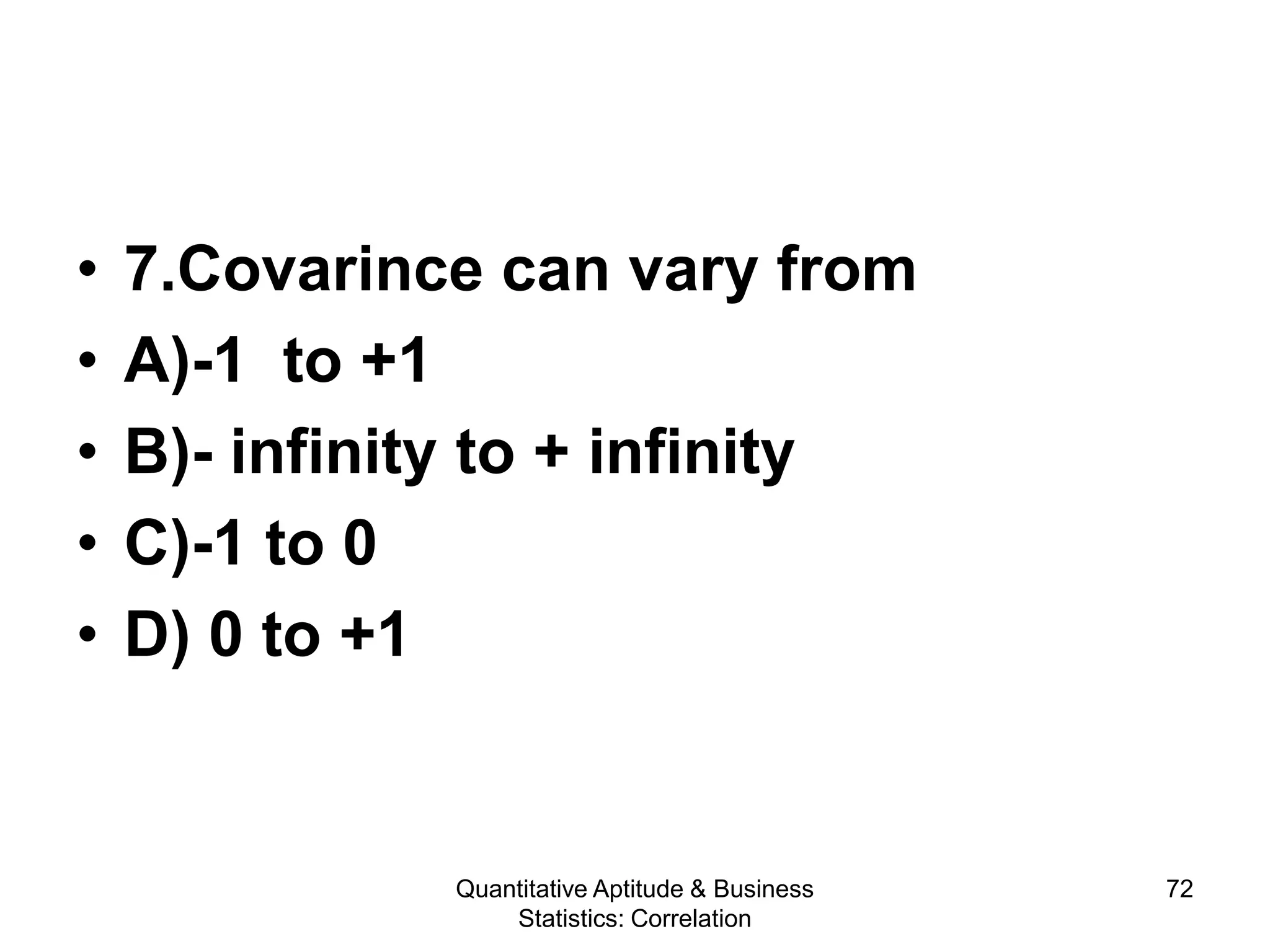 Quantitative Aptitude & Business
Statistics: Correlation
72
• 7.Covarince can vary from
• A)-1 to +1
• B)- infinity to + infinity
• C)-1 to 0
• D) 0 to +1
 