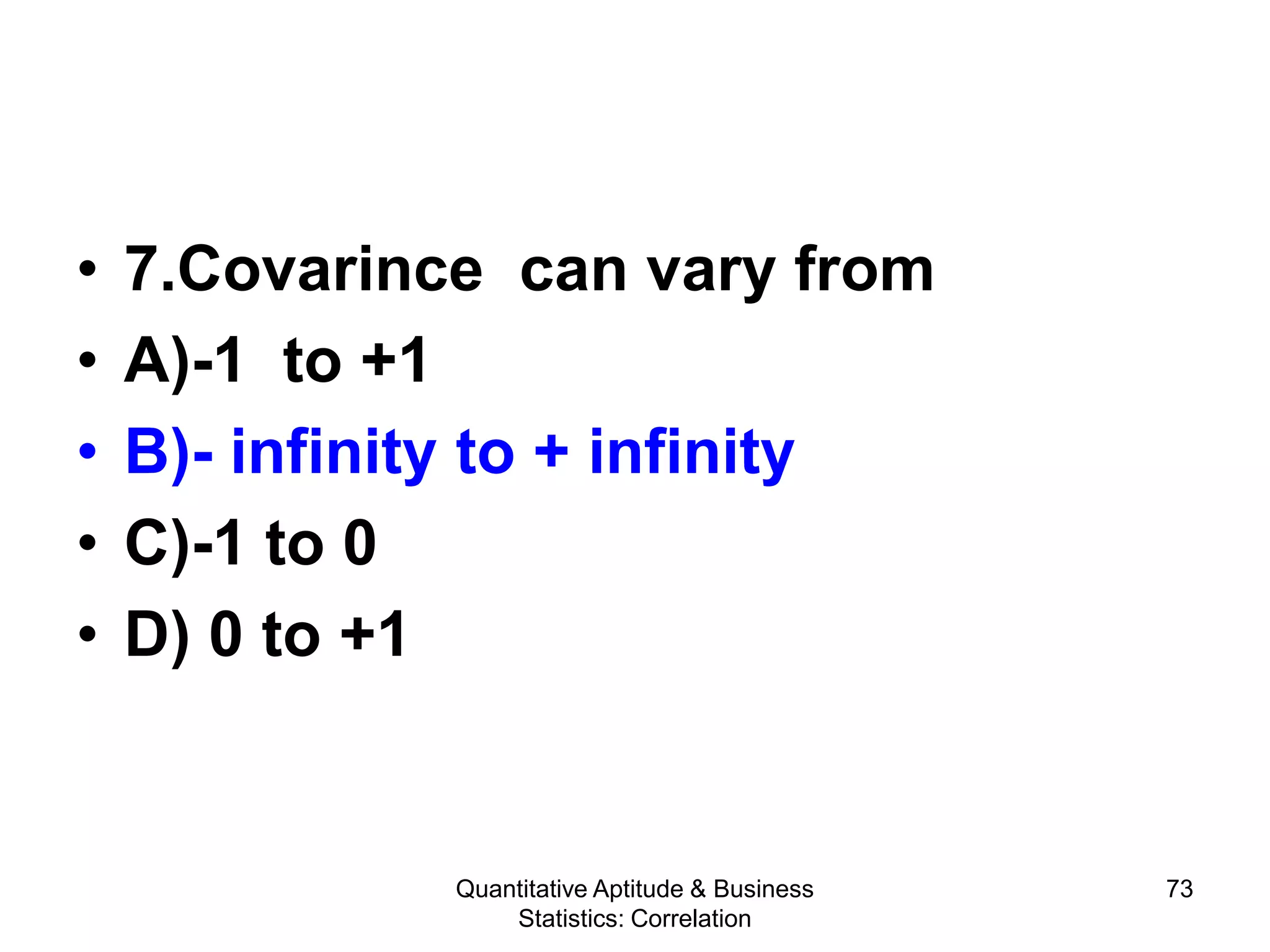 Quantitative Aptitude & Business
Statistics: Correlation
73
• 7.Covarince can vary from
• A)-1 to +1
• B)- infinity to + infinity
• C)-1 to 0
• D) 0 to +1
 