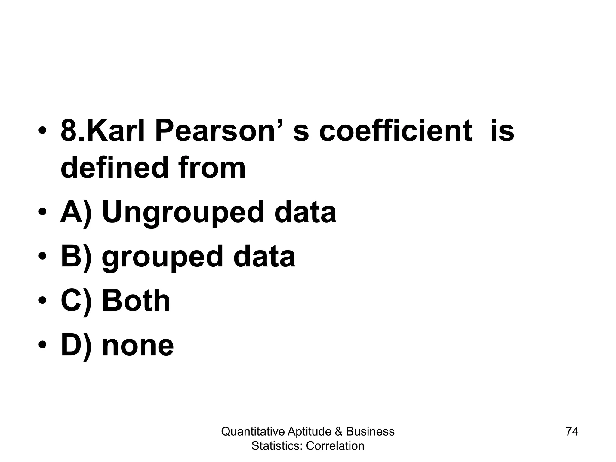 Quantitative Aptitude & Business
Statistics: Correlation
74
• 8.Karl Pearson’ s coefficient is
defined from
• A) Ungrouped data
• B) grouped data
• C) Both
• D) none
 