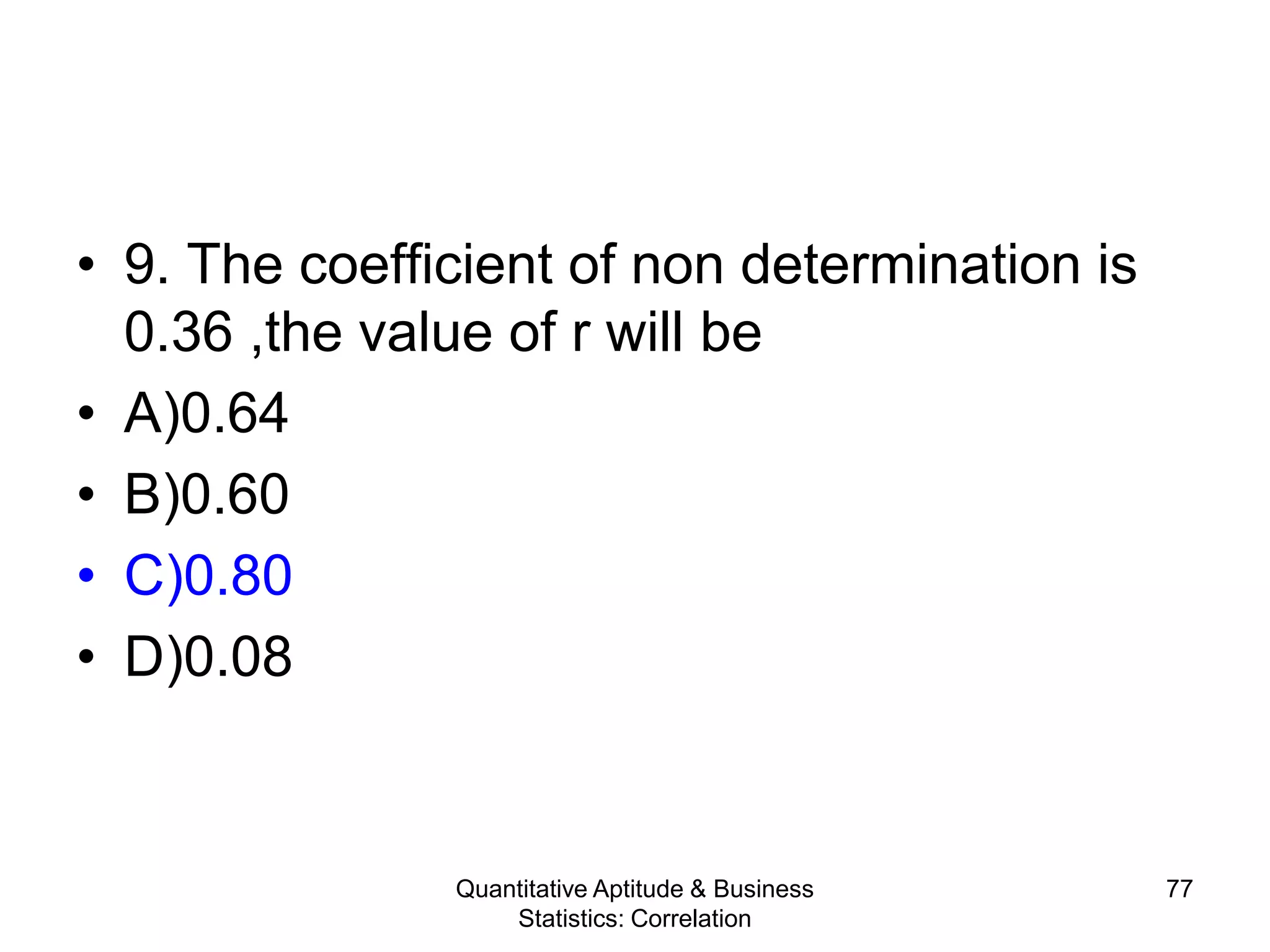 Quantitative Aptitude & Business
Statistics: Correlation
77
• 9. The coefficient of non determination is
0.36 ,the value of r will be
• A)0.64
• B)0.60
• C)0.80
• D)0.08
 