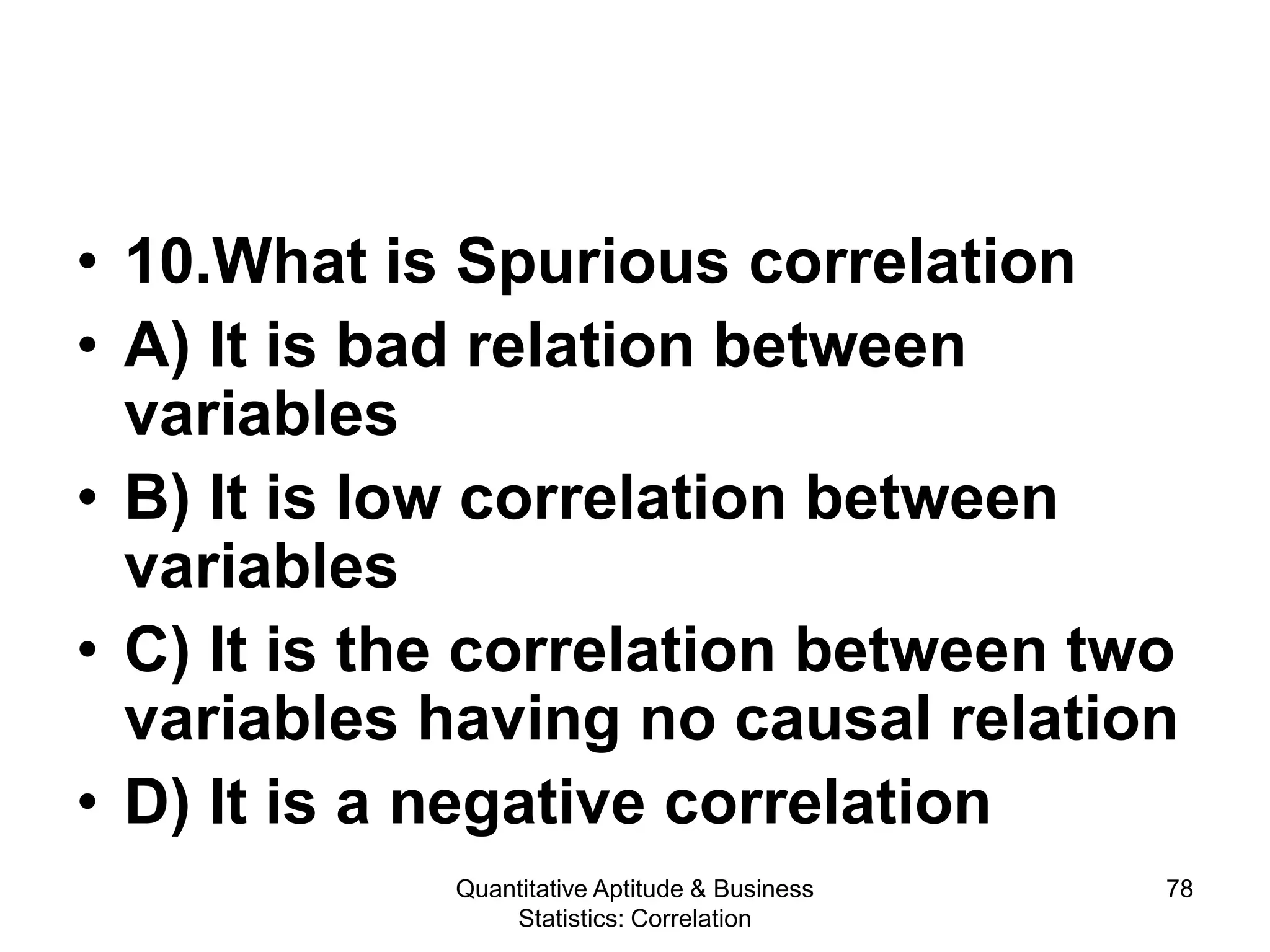 Quantitative Aptitude & Business
Statistics: Correlation
78
• 10.What is Spurious correlation
• A) It is bad relation between
variables
• B) It is low correlation between
variables
• C) It is the correlation between two
variables having no causal relation
• D) It is a negative correlation
 