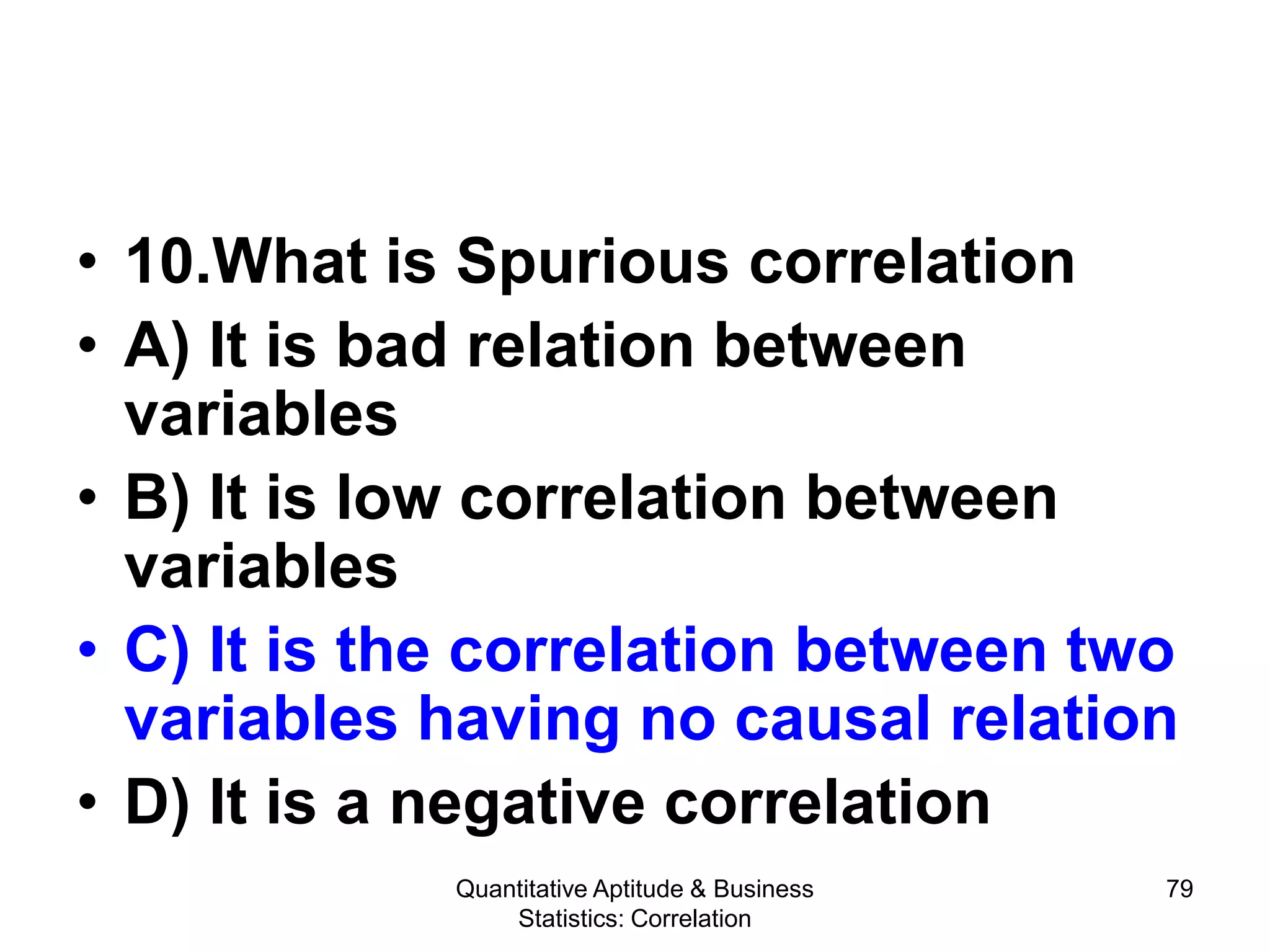 Quantitative Aptitude & Business
Statistics: Correlation
79
• 10.What is Spurious correlation
• A) It is bad relation between
variables
• B) It is low correlation between
variables
• C) It is the correlation between two
variables having no causal relation
• D) It is a negative correlation
 