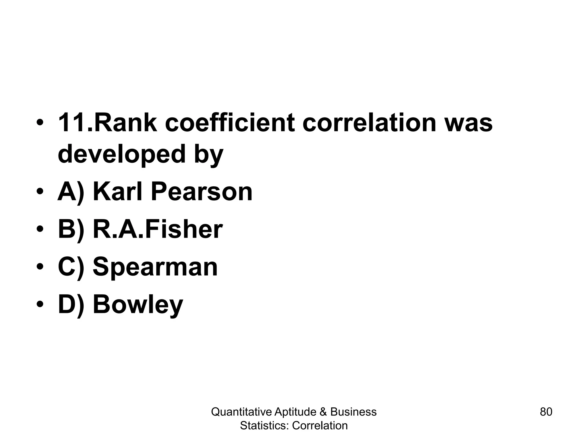 Quantitative Aptitude & Business
Statistics: Correlation
80
• 11.Rank coefficient correlation was
developed by
• A) Karl Pearson
• B) R.A.Fisher
• C) Spearman
• D) Bowley
 
