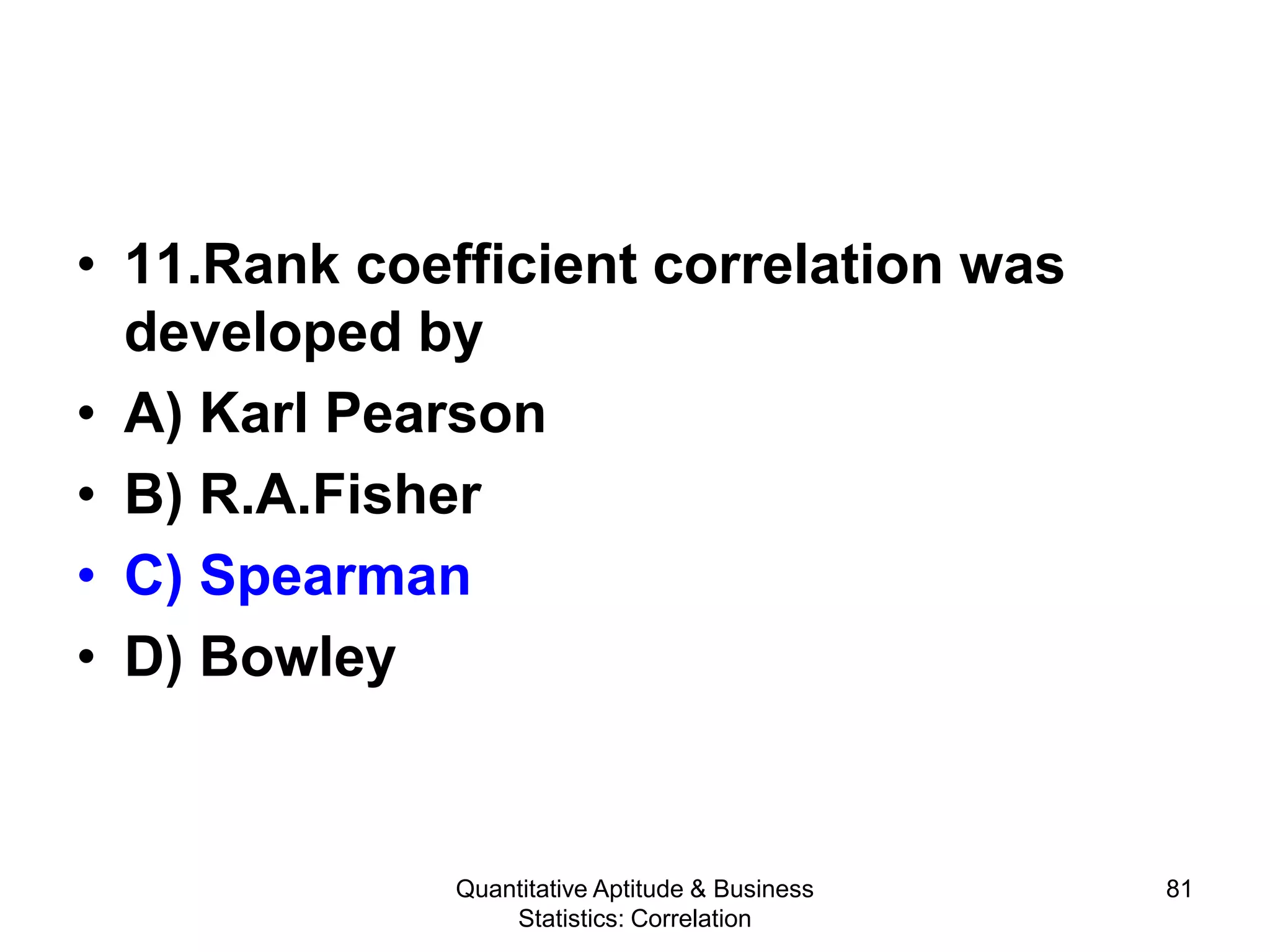 Quantitative Aptitude & Business
Statistics: Correlation
81
• 11.Rank coefficient correlation was
developed by
• A) Karl Pearson
• B) R.A.Fisher
• C) Spearman
• D) Bowley
 
