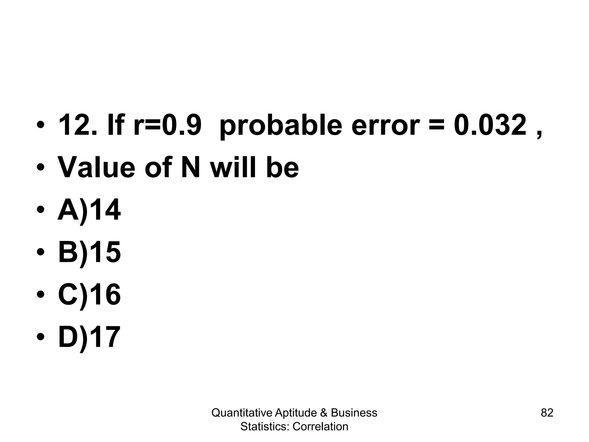 Quantitative Aptitude & Business
Statistics: Correlation
82
• 12. If r=0.9 probable error = 0.032 ,
• Value of N will be
• A)14
• B)15
• C)16
• D)17
 