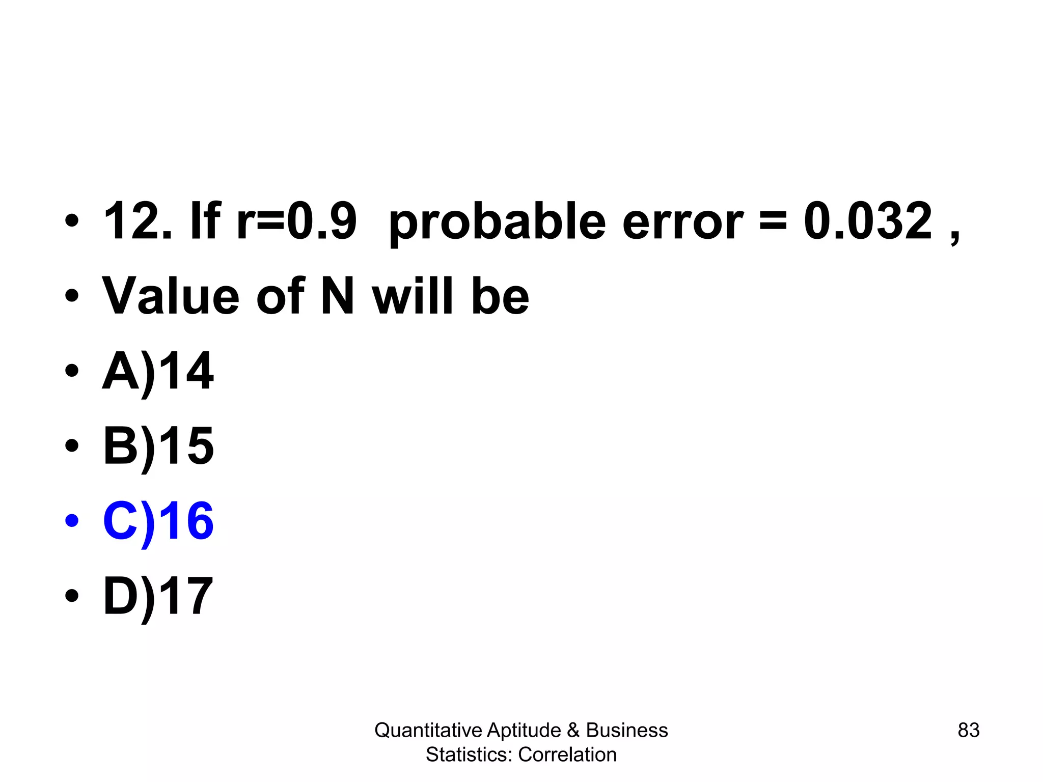 Quantitative Aptitude & Business
Statistics: Correlation
83
• 12. If r=0.9 probable error = 0.032 ,
• Value of N will be
• A)14
• B)15
• C)16
• D)17
 