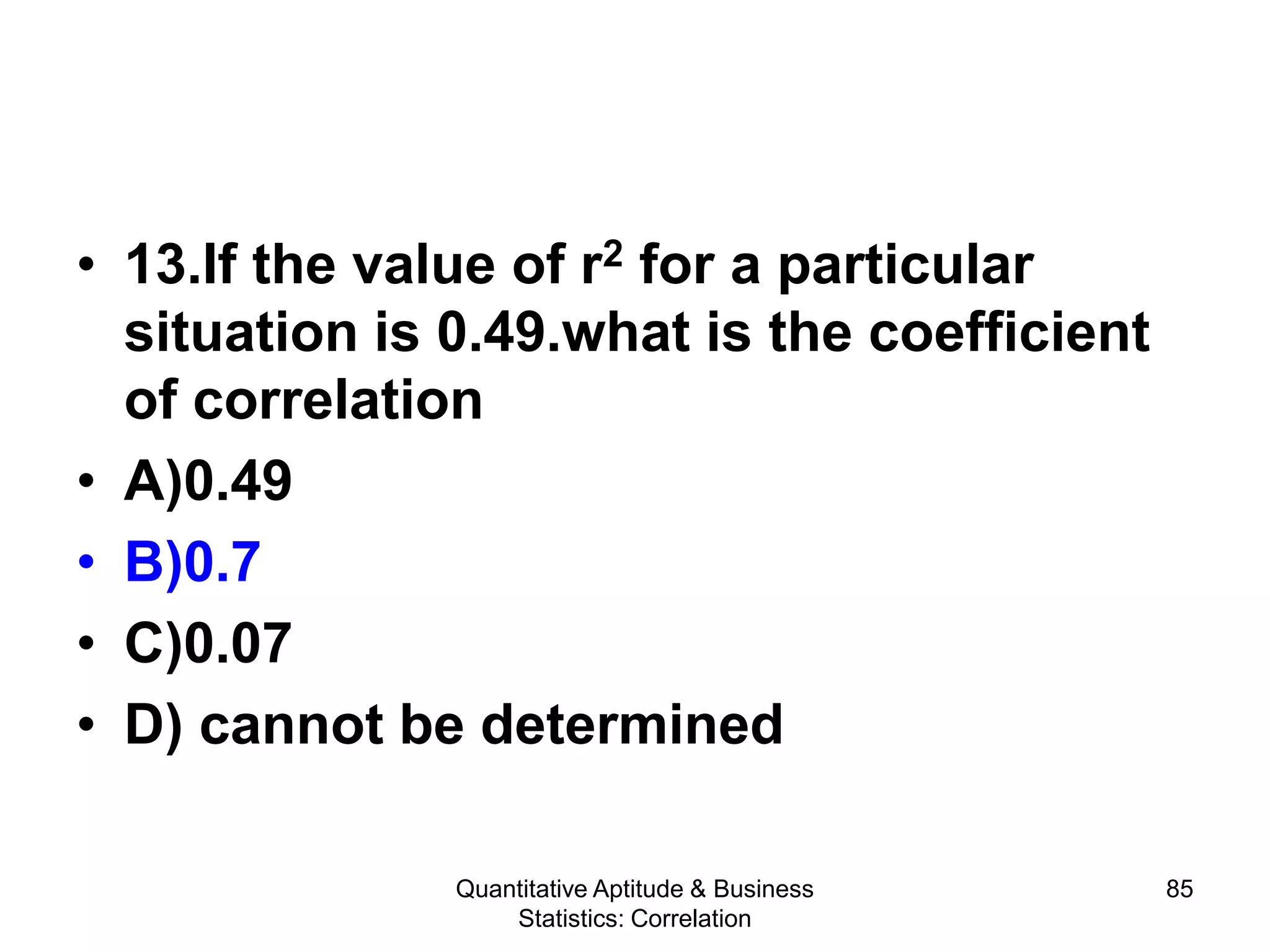 Quantitative Aptitude & Business
Statistics: Correlation
85
• 13.If the value of r2 for a particular
situation is 0.49.what is the coefficient
of correlation
• A)0.49
• B)0.7
• C)0.07
• D) cannot be determined
 