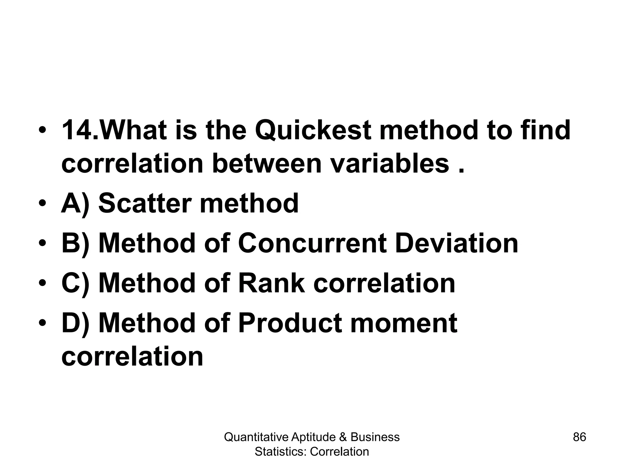 Quantitative Aptitude & Business
Statistics: Correlation
86
• 14.What is the Quickest method to find
correlation between variables .
• A) Scatter method
• B) Method of Concurrent Deviation
• C) Method of Rank correlation
• D) Method of Product moment
correlation
 