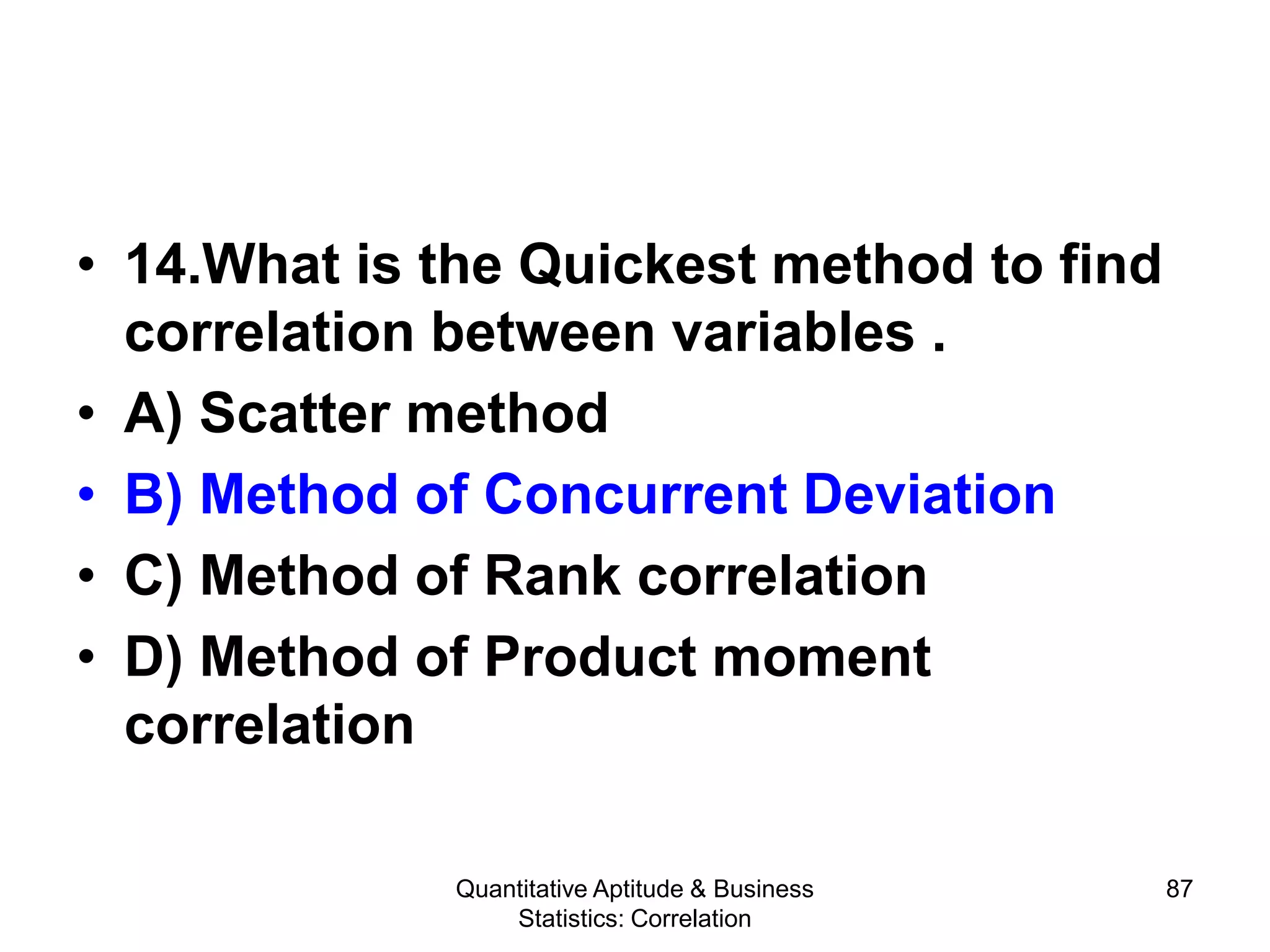 Quantitative Aptitude & Business
Statistics: Correlation
87
• 14.What is the Quickest method to find
correlation between variables .
• A) Scatter method
• B) Method of Concurrent Deviation
• C) Method of Rank correlation
• D) Method of Product moment
correlation
 