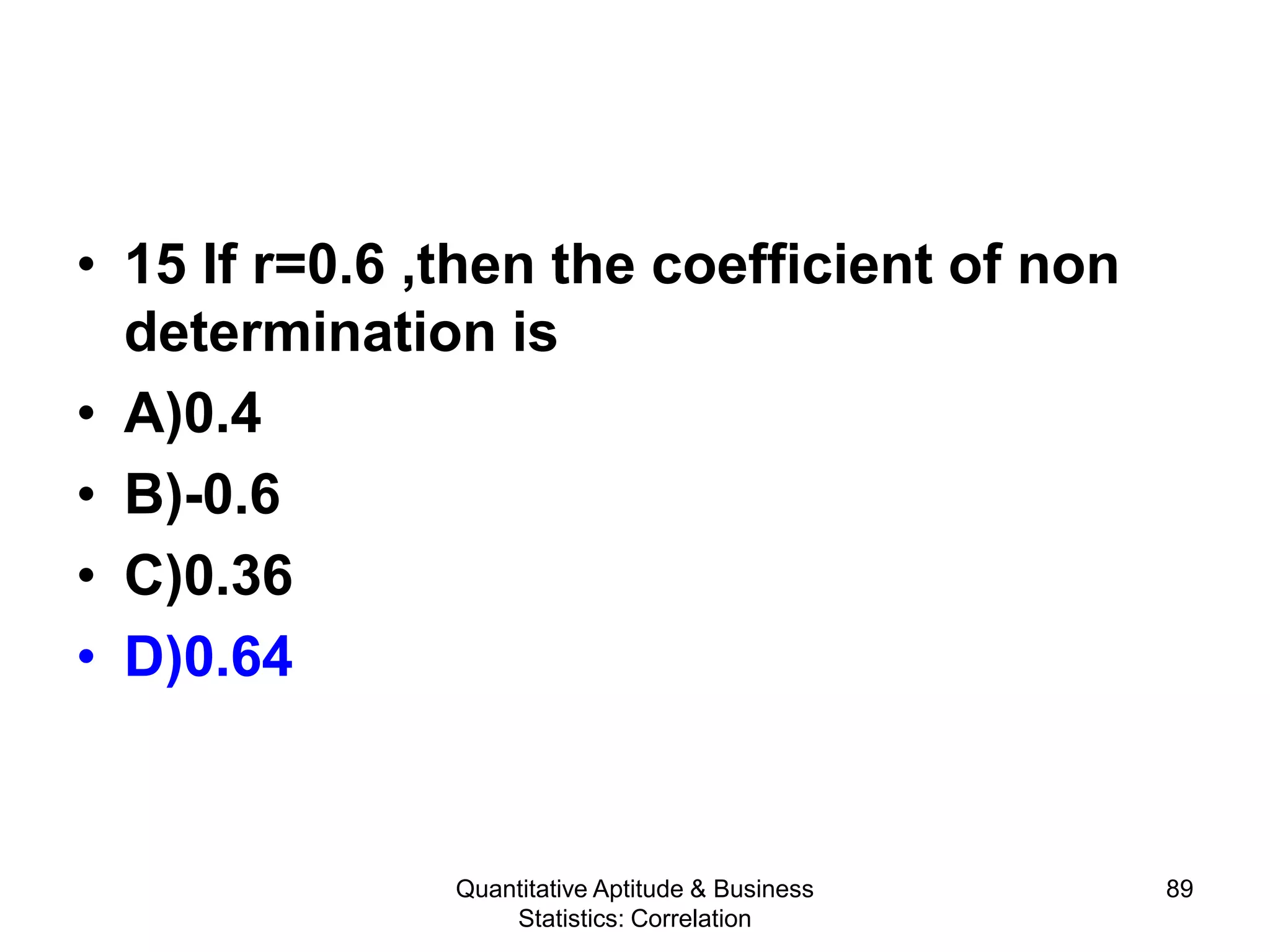 Quantitative Aptitude & Business
Statistics: Correlation
89
• 15 If r=0.6 ,then the coefficient of non
determination is
• A)0.4
• B)-0.6
• C)0.36
• D)0.64
 