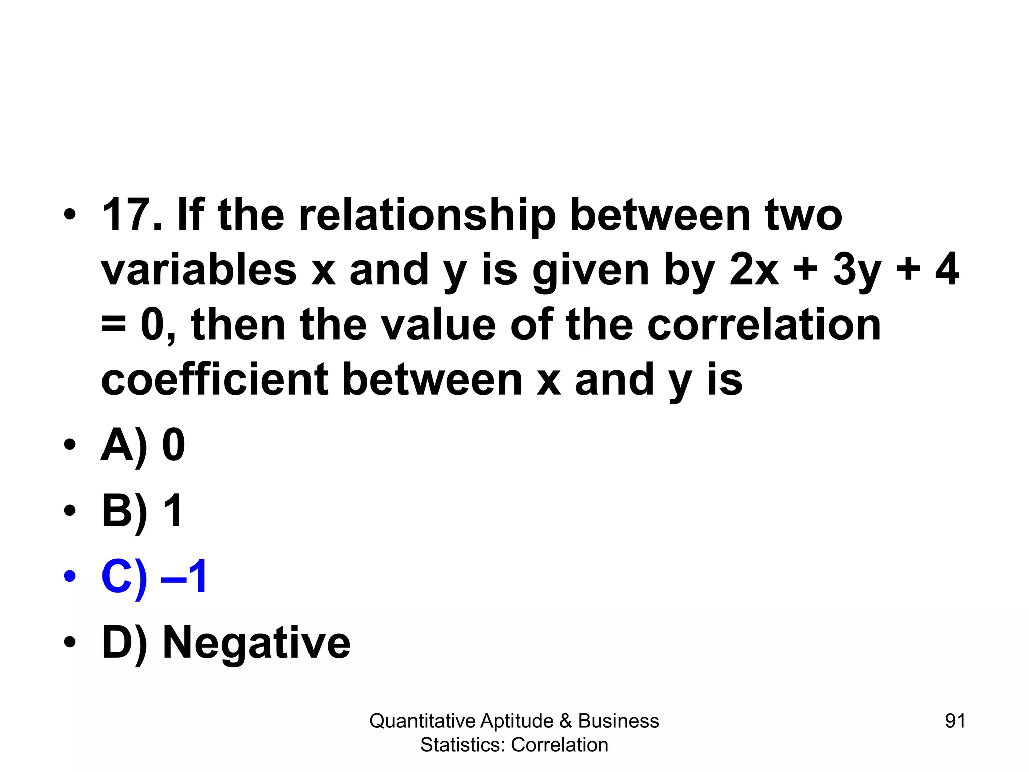 Quantitative Aptitude & Business
Statistics: Correlation
91
• 17. If the relationship between two
variables x and y is given by 2x + 3y + 4
= 0, then the value of the correlation
coefficient between x and y is
• A) 0
• B) 1
• C) –1
• D) Negative
 