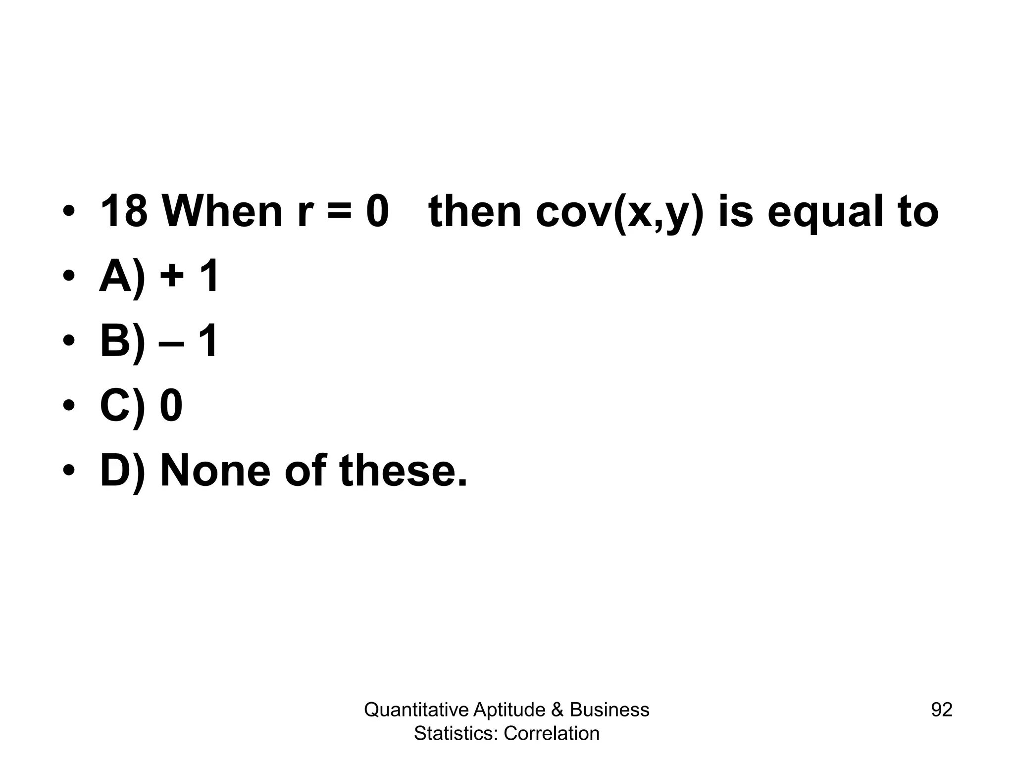 Quantitative Aptitude & Business
Statistics: Correlation
92
• 18 When r = 0 then cov(x,y) is equal to
• A) + 1
• B) – 1
• C) 0
• D) None of these.
 