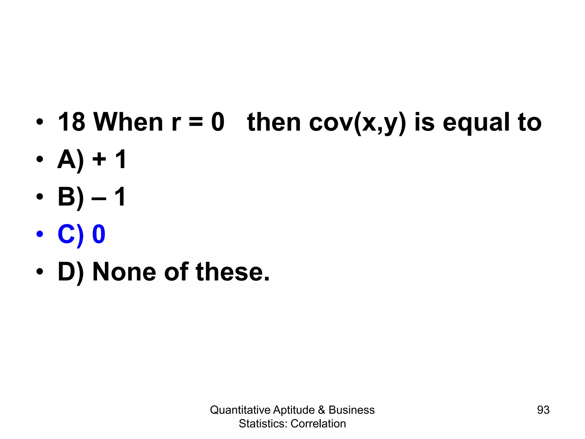 Quantitative Aptitude & Business
Statistics: Correlation
93
• 18 When r = 0 then cov(x,y) is equal to
• A) + 1
• B) – 1
• C) 0
• D) None of these.
 