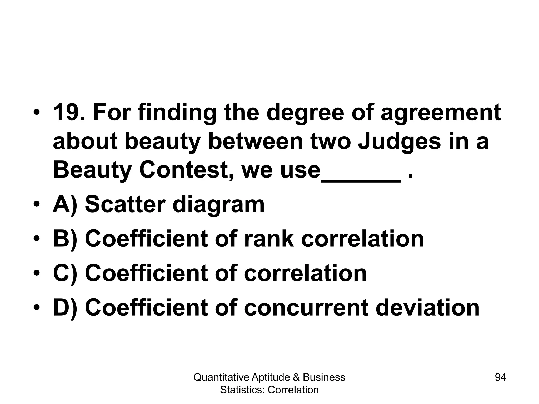 Quantitative Aptitude & Business
Statistics: Correlation
94
• 19. For finding the degree of agreement
about beauty between two Judges in a
Beauty Contest, we use______ .
• A) Scatter diagram
• B) Coefficient of rank correlation
• C) Coefficient of correlation
• D) Coefficient of concurrent deviation
 