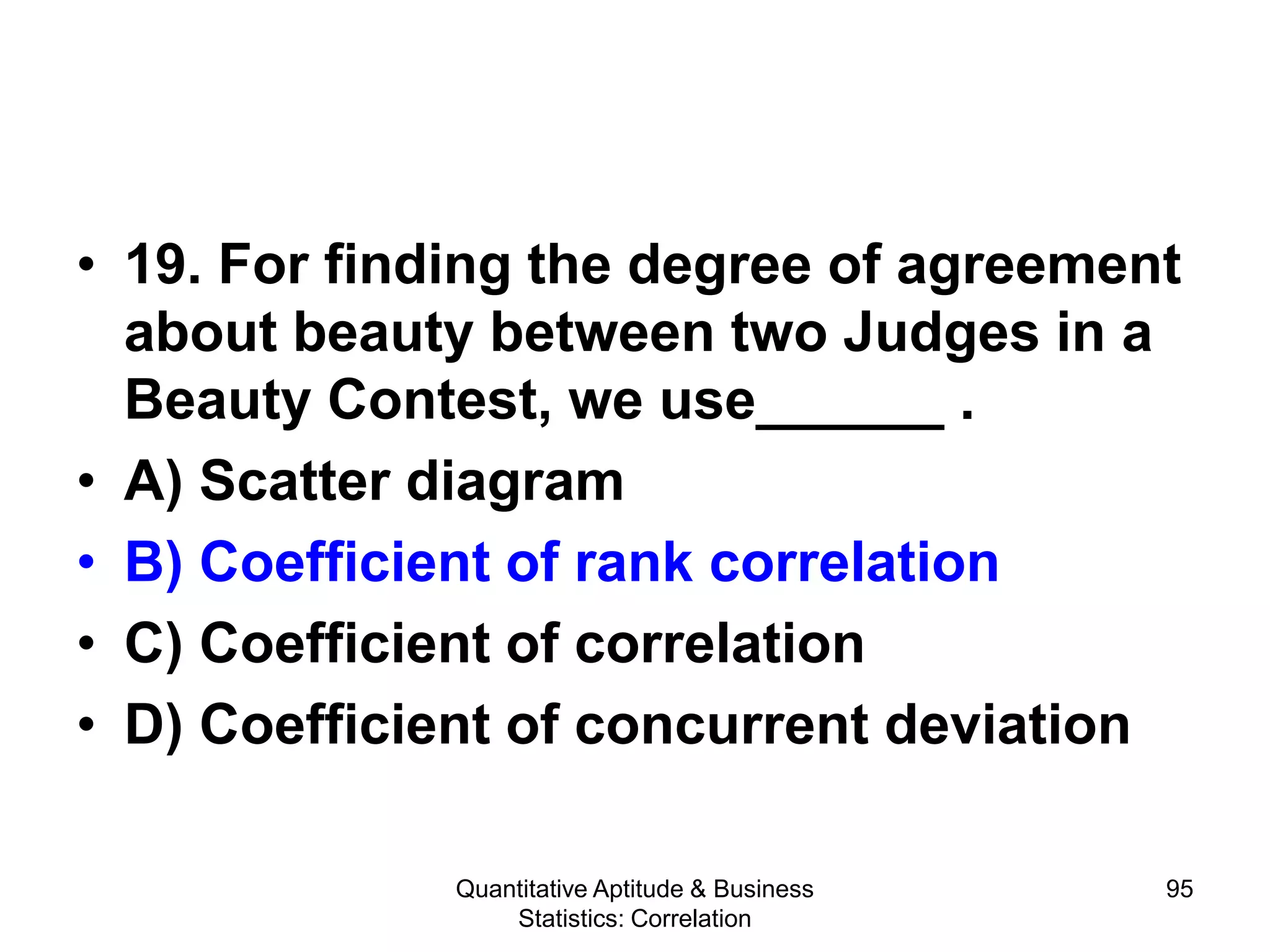 Quantitative Aptitude & Business
Statistics: Correlation
95
• 19. For finding the degree of agreement
about beauty between two Judges in a
Beauty Contest, we use______ .
• A) Scatter diagram
• B) Coefficient of rank correlation
• C) Coefficient of correlation
• D) Coefficient of concurrent deviation
 