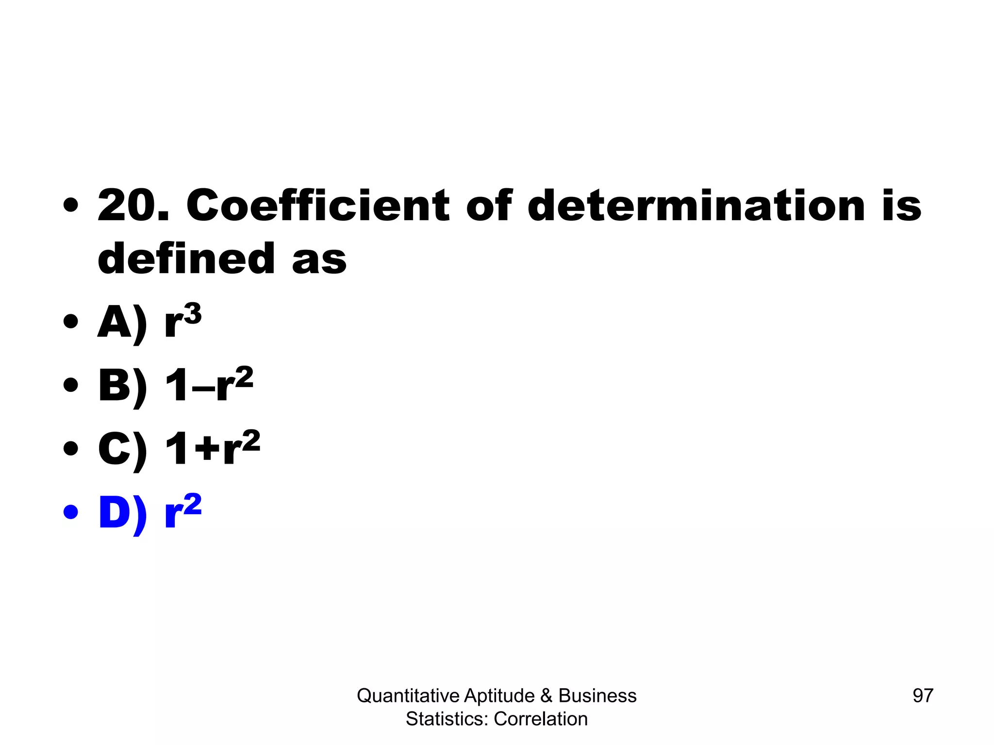 Quantitative Aptitude & Business
Statistics: Correlation
97
• 20. Coefficient of determination is
defined as
• A) r3
• B) 1–r2
• C) 1+r2
• D) r2
 