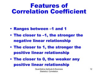Quantitative Aptitude & Business
Statistics: Correlation
12
Features of
Correlation Coefficient
• Ranges between –1 and 1
• The closer to –1, the stronger the
negative linear relationship
• The closer to 1, the stronger the
positive linear relationship
• The closer to 0, the weaker any
positive linear relationship
 