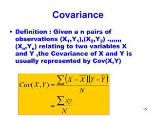 Quantitative Aptitude & Business
Statistics: Correlation
15
Covariance
• Definition : Given a n pairs of
observations (X1,Y1),(X2,Y2) .,,,,,,
(Xn,Yn) relating to two variables X
and Y ,the Covariance of X and Y is
usually represented by Cov(X,Y)
( )( )
N
xy
N
YYXX
YXCov
∑
∑
=
−−
=
.
),(
 