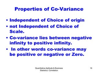 Quantitative Aptitude & Business
Statistics: Correlation
16
Properties of Co-Variance
• Independent of Choice of origin
• not Independent of Choice of
Scale.
• Co-variance lies between negative
infinity to positive infinity.
• In other words co-variance may
be positive or negative or Zero.
 