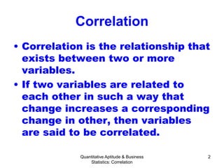 Quantitative Aptitude & Business
Statistics: Correlation
2
Correlation
• Correlation is the relationship that
exists between two or more
variables.
• If two variables are related to
each other in such a way that
change increases a corresponding
change in other, then variables
are said to be correlated.
 