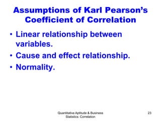 Quantitative Aptitude & Business
Statistics: Correlation
23
Assumptions of Karl Pearson’s
Coefficient of Correlation
• Linear relationship between
variables.
• Cause and effect relationship.
• Normality.
 