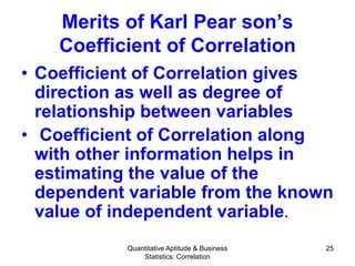 Quantitative Aptitude & Business
Statistics: Correlation
25
Merits of Karl Pear son’s
Coefficient of Correlation
• Coefficient of Correlation gives
direction as well as degree of
relationship between variables
• Coefficient of Correlation along
with other information helps in
estimating the value of the
dependent variable from the known
value of independent variable.
 