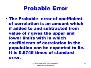 Quantitative Aptitude & Business
Statistics: Correlation
33
Probable Error
• The Probable error of coefficient
of correlation is an amount which
if added to and subtracted from
value of r gives the upper and
lower limits with in which
coefficients of correlation in the
population can be expected to lie.
It is 0.6745 times of standard
error.
 