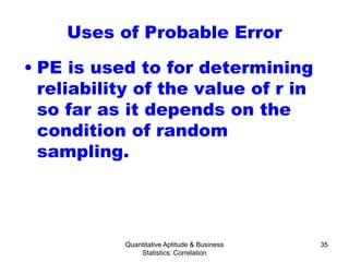 Quantitative Aptitude & Business
Statistics: Correlation
35
Uses of Probable Error
• PE is used to for determining
reliability of the value of r in
so far as it depends on the
condition of random
sampling.
 