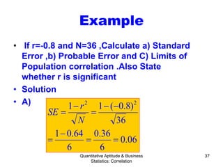 Quantitative Aptitude & Business
Statistics: Correlation
37
Example
• If r=-0.8 and N=36 ,Calculate a) Standard
Error ,b) Probable Error and C) Limits of
Population correlation .Also State
whether r is significant
• Solution
• A)
06.0
6
36.0
6
64.01
36
)8.0(11 22
==
−
=
−−
=
−
=
N
r
SE
 