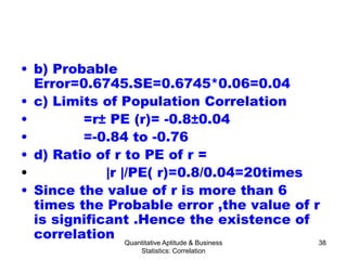 Quantitative Aptitude & Business
Statistics: Correlation
38
• b) Probable
Error=0.6745.SE=0.6745*0.06=0.04
• c) Limits of Population Correlation
• =r± PE (r)= -0.8±0.04
• =-0.84 to -0.76
• d) Ratio of r to PE of r =
• |r |/PE( r)=0.8/0.04=20times
• Since the value of r is more than 6
times the Probable error ,the value of r
is significant .Hence the existence of
correlation
 