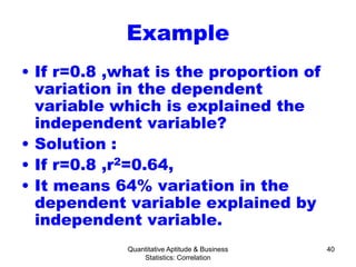 Quantitative Aptitude & Business
Statistics: Correlation
40
Example
• If r=0.8 ,what is the proportion of
variation in the dependent
variable which is explained the
independent variable?
• Solution :
• If r=0.8 ,r2=0.64,
• It means 64% variation in the
dependent variable explained by
independent variable.
 